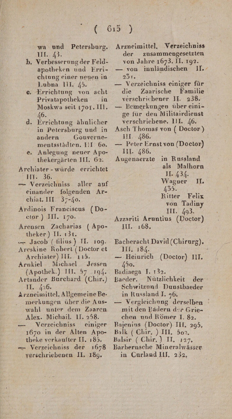 ' wa und Petersburg. 111... 43. b. Verbesserung der Feld- apotheken und Frri- chtung einer neuen in Lubna 111, 45. e. Errichtung von acht Privatapotheken in Moskwa seit 1701. 111, 46. d. Errichtung ähnlicher ' in Petersburg und in andern _Gouverne- mentsstädten. EI. 60. thekergärten IIl. 62: Archiater -würde errichtet II. 36. — Verzeichniss aller auf einander folgenden Ar- chiat, III. 37-40. Ardınois Franciscus (Do- etor ) IH. 170. Arensen Zacharias ( Apo- theker ) II. ı3t. — Jacob (filius) TI. 109. Areskine Robert (Doctor et Archiater) III. 1153. Arnkiel Michael Jessen (Apothek.) III. 57 194. Artander Burchard ‘(Chir.) 11. 426. Arzneimittel. Allgemeine Be- merkungen über die Aus- wahl unter dem Zaaren Alex. Michail. II. 258. Verzeichniss einiger 1670 in der Alten Apo- theke verkaufter II. ı85. — Verzeichniss der 1678 . yerschriebenen II, 189, Aammmun Arzneimittel, Verzeichniss der zusammengesetzten von Jahre 1673. II. 192. — von imnländischen II.’ Br — Verzeichniss einiger für die Zaarische Familie verschriebener II. 238. — Bemerkungen über eini- ge für den M ilitairdienst Serschrichene, 111.. 46. Asch Thomas von ( Doctor) I17.. 486. — Peter e rnst von (Doctor) IH. 486 Augenaerate in Russland als Malhorn II 434, Wagner 435. Ritter Felix von Tadiny I. Azzariti Aruntius (Hocker) III. 168. I. Backerscht Davıd (Chirurg 8). II, 184. — Heinrich (Doctor) III. 450. Badiaega J. 132. Barder: Nütziichkeit der Schwitzund Dunstbaeder in Russland I. 76. — WVergleiehung derselben ' mit den Bädern der Grie- chen und Römer I, 85. Bajenins (Doctor). III, 295, Balk ( Chir, ) III. 50». Balsir ( Chir. ) II, 127, Barbernsche Mineralwässer in Carland IUJ, 232,