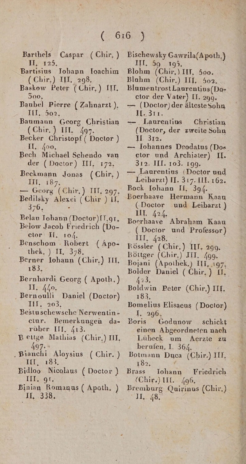 Barihels Caspar (Chir, ) II, 125, Bartısius Iohanun loachim (Chir,) III, 298, Baskow Peter (Chir,) III, 300, i Baubel Pierre ( Zahnarzt), ILL... 302, | Baumann Georg Christian (Chir, ) IIL, 497. Becker Christopf ( Doctor ) IL, .400, Bech Michael Schendo van der (Doctor) III, 172. Beckmann Jonas (Chir, ) III, 187, KaNS — Georg (Chir, ) III, 297, Bedilsky Alexei (Chir ) II, 376, 5 Belau Tobann (Doctor)IT,gr, Below Jacob Friedrich (Do- ctor I, 104. Benschom . Robert ( Apo- thek, ) II, 378, Berner Johann (Chir,) IIL, 183, Bernhardi Georg ( Apoth,) II, 440. . Bernoulli Daniel (Doctor) 11122209: Bestuschewsche Nerwentin- ctur. Bemerkungen da- rüber III, 413. Bettge Mathias (Chir,) III, 497. \ ‚Bianchi Aloysius ( Chir. ) Il, 183. Bidloo Nicolaus ( Doctor ) III. gt, | Binian Romanus ( Apath, ) IL, 338, | Bischewsky Gawrila(Apoth,) III. 59 195, | Blohm (Chir,) IIT, 500. Blahm (Chir,) III, 502, Blumentrost Laurentins(Do- ctor der Vater) II. 299. — (Doctor)der ältestesohn II. 311. — Laurentius Christian (Doctor, der zweite Sohn JI. 312. 312. III. 103. 199. — Laurentius (Doctor und Leibarzt) II. 317. III. 162. Bock Iohann II, 394. Boerhaave Hermann Kaau (Doctor und Leibarzt ) Il 424 Boerhaave Abraham Kaau ( Doctor und Professor) III, 428. | | Rössler (Chir,) II, 299. Böttger (Chir,) III. /gg. Bojanı (Apoihek,) III, .ı97, 423. Boldwin Peter (Chir) IIT. 183, r Bomelius Elisaeus (Doctor) I, 296, Boris Godunow _ schickt einen Abgeordneten nach ‚Lübeck um Aerzte zu berufen, I. 364. | Botmann Duca (Chir.) III, 182, / Brass TIohann Friedrich (Chir) IIE. 496. Bremburg Quirinus (Chir,) SILEYRRSS