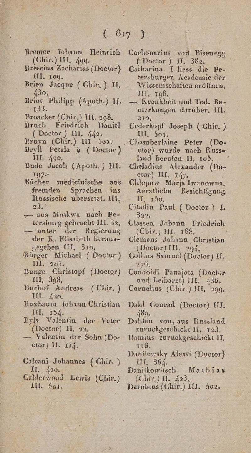 (Chir.) III. 499. Brescius Zacharias (Doctor) III. 109, Jacque (Chir,) IL, Briot Philipp (Apoth.) II. 133. Broacker (Chir,} TIL. 298, Bruch Friedrich Daniel - ( Doctor ) III, 442. Bruyn (Chir,) III. 502: III. 490. Bude Jacob (Apoth. „ul 197- Bücher medicinische ans fremden Sprachen - ins Russische übersetzt. III, 23.’ — aus Moskwa nach Pe- tersburg gebracht III. 32, — unter der Regierung der K. Elisabeth arumsz .. gegeben III, 310, Bürger Michael ( Doctor ) III, 20°. 11], 398, Burhof Andreas (Chir, ) III. A2e, Buxbaum Iohann Christian ill, 154, Byls Valentin der Yater (Doctor) U, 22, eior) I. 114. Calcanı Johannes ( Chir. ) II. 420, Gahlerwenä Lewis (Chir,) IM. 5o1, . ( Doctor ) II, 382, | Catharina 1 liess die Pe- tersburger, Academie der Wissemschaften eröffnen, III, 198, —, Krankheit und Tod. Be- merkungen darüber, IIl. 212, Cederkopf Joseph ( Chir. ) III, 5or. cior) wurde nach Russ- land berufen. II, 105, Cheladius Alexander (Do- etor) HI, 1, A7- Chlopow Marja Iwanowna, Aerztiicho Besichtigung HH. ı50, Citadin Paul ( Doctor ) I. 332. Classen Johann Friedrich (Chir, ) III. 188, Ä Clemens Johann hrdım (Doctor) III, 294. Collins Sarauel eur) I, 276, Condeidi Panajota (Doctor und Leibarzt) III, 436. Cornelius (Chir.) HI, 299. Dahl Conrad (Doctor) III, 489. | Dahlen von, aus Russland zurückgeschickt H. 123, Damius zurückgeschickt II, 118. Danilewsky Alexei (Doctor) III, 364, Danilkowitsch (Chir,) II, 423. Darobıus (Chir,) III, 502. Maihias