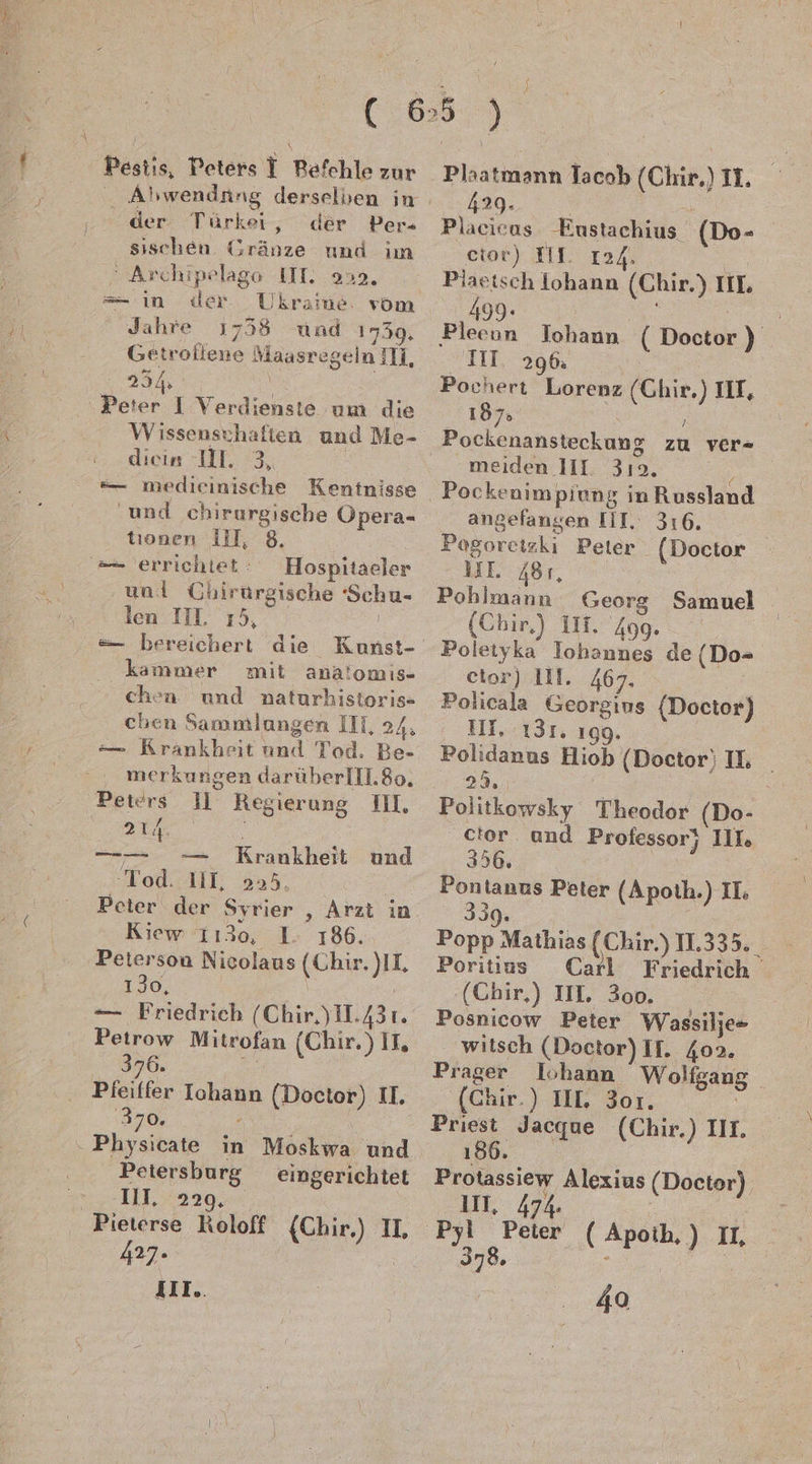 Pestis, Peters T Refchle zur Türkei, der Per- sischen Gränze und im  Archipelage UT. 220. = in der Ukraine: vom Jahre 1758 und 1739. Getroliene Maasregeln IN, N Peter I Verdienste um die Wissenschaften und Me- dicin 11. 3, | =— medieinische Keninisse und chirurgische ÖÜpera- tionen III, 8. == errichtet: Hospitaeler und Chirurgische ‘Schu- len IIL 15, | =— bereichert die Kunst- kammer mit analomıs- chen und naturhistoris=- chen Sammlungen II, 24, — Krankheit und Tod. Be- merkungen darüberlIL8o. Peters 11 Regierung II, 214 \ — — Krankheit und Tod. III, 255. ; Peter der Syrier , Arzt in Kiew 1130, 1. 186. Peterson Nicolaus (Chir. )II, 130, mn Petrow Mitrofan (Chir. ) IL, 376. a ‚370. ‘ ‚ Physicate in Moskwa und Petersburg eingerichtet III, 229, 427 IIll.. Plaatmann Tacob (Chir) II. ; | 429. _ K. Placicas Eustachius (Do- etor) III. 124. Piaetsch lohann (Chir.) IIL 499: r “ Pleeun Johann ( Doctor ) III 296: Pochert Lorenz (Ghir.) II, 187» N meiden III. 319. angefangen IT. 316. Pogoretzkı Peter (Doctor UI 481, Pohlmann Georg Samuel (Chir) II. 409. Poletyka Iohannes de (Do- cetor) III. 467. ” Policala Georgins (Doctor) III. 131. 199. Polidanus Hiob (Doctor; IL | 23. | Politkowsky Theodor (Do- ctor und Professor) III, 356. Pontanus Peter (Apoth.) II: 330. | Popp Mathias (Chir.) 11.335. Poritius Carl Friedrich ‘(Chir,) III. 300. Posnicow Peter Wassilje= witsch (Doctor) If. 402. Prager Iohann Wolfgang (Chir.) III 301. 186 Protassiew Alexius (Doctor) Pyl Peier ( Apoih,) IL, 378 ee R, | 40 f