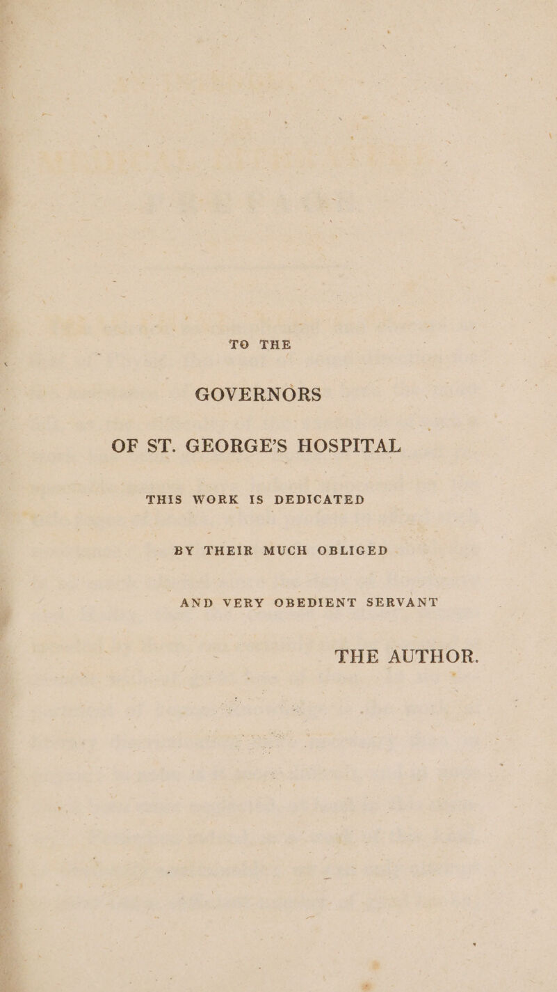 TO THE GOVERNORS — OF ST. GEORGE'S HOSPITAL THIS WORK IS DEDICATED BY ee MUCH OBLIGED AND VERY OBEDIENT SERVANT THE AUTHOR.