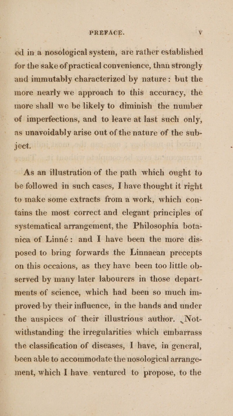 ed in a nosological system, are rather established for the sake of practical convenience, than strongly and immutably characterized by nature: but the more nearly we approach to this accuracy, the | more shall we be likely to diminish the number as unavoidably arise out of the nature of the sub- ject. As an illustration of the path which ought to be followed in such cases, I have thought it right tu make some extracts from a work, which con- tains the most correct and elegant principles of systematical arrangement, the Philosophia bota- nica of Linné: and I have been the more dis- posed to bring forwards the Linnaean precepts on this occaions, as they have been too little ob- served by many later labourers in those depart- ments of science, which had been so much im- proved: by their influence, in the hands and under the auspices of their illustrious author. .Not- withstanding the irregularities which embarrass the classification of diseases, I have, in general, been able to accommodate the nosological arrange- ment, which I have ventured to propose, to the.