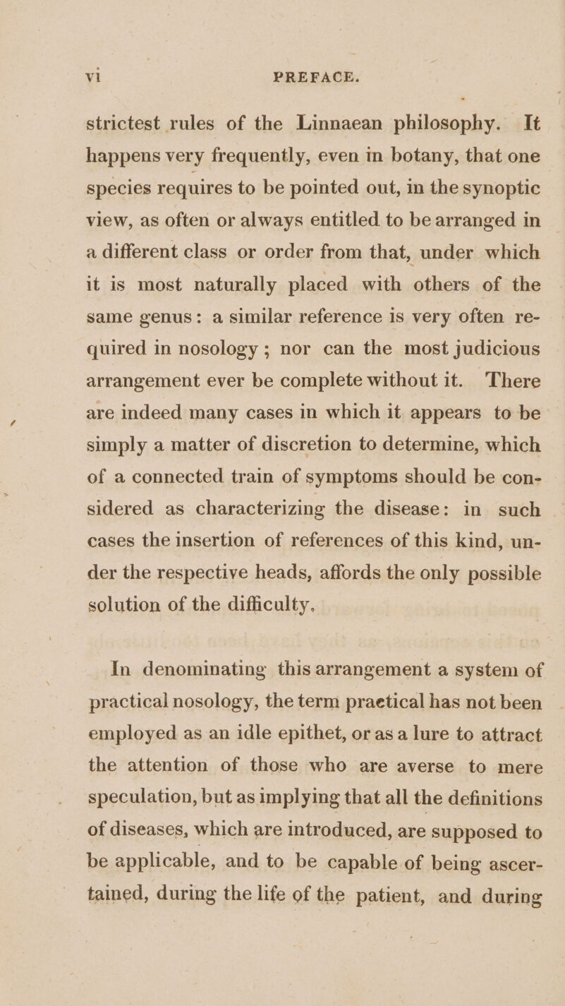 strictest rules of the Linnaean philosophy. It happens very frequently, even in botany, that one species requires to be pointed out, in the synoptic view, as often or always entitled to be arranged in © a different class or order from that, under which it is most naturally placed with others of the same genus: a similar reference is very often re- quired in nosology ; nor can the most judicious arrangement ever be complete without it. There are indeed many cases in which it appears to be simply a matter of discretion to determine, which of a connected train of symptoms should be con- sidered as characterizing the disease: in such cases the insertion of references of this kind, un- der the respective heads, affords the only possible solution of the difficulty, In denominating this arrangement a system of practical nosology, the term praetical has not been employed as an idle epithet, or asa lure to attract the attention of those who are averse to mere speculation, but as implying that all the definitions of diseases, which are introduced, aaa supposed to be applicable, and to be capable of being ascer- tained, during the life of the patient, and during