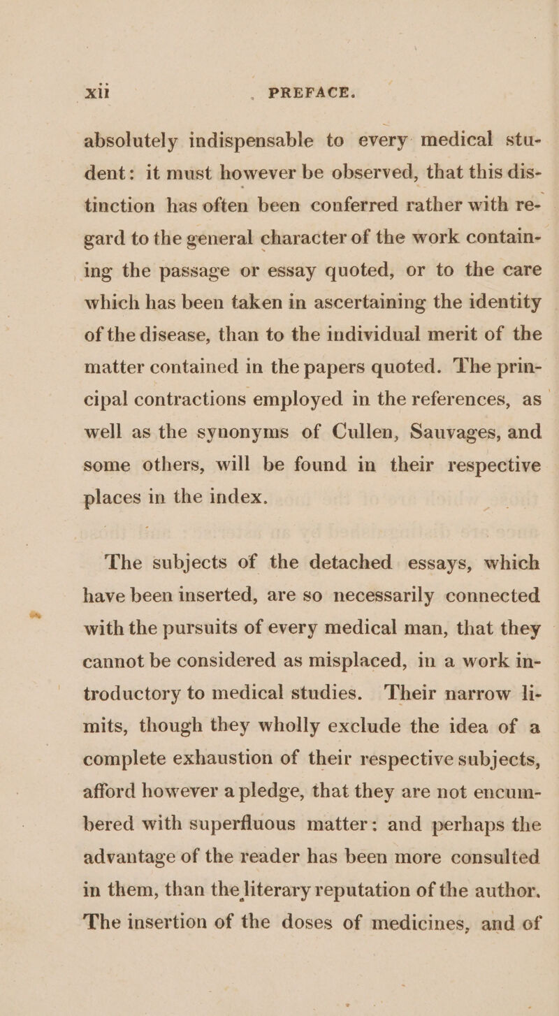 xi _ PREFACE. absolutely indispensable to every medical stu- dent: it must however be observed, that this dis- tinction has often been conferred rather with re-_ gard to the general character of the work contain- ing the passage or essay quoted, or to the care which has been taken in ascertaining the identity of the disease, than to the individual merit of the matter contained in the papers quoted. The prin- cipal contractions employed in the references, as” well as the synonyms of Cullen, Sauvages, and some others, will be found in their respective places in the index. The subjects of the detached essays, which have been inserted, are so necessarily connected with the pursuits of every medical man, that they cannot be considered as misplaced, in a work in- troductory to medical studies. Their narrow li- mits, though they wholly exclude the idea of a complete exhaustion of their respective subjects, afford however a pledge, that they are not encum- bered with superfluous matter: and perhaps the advantage of the reader has been more consulted in them, than the literary reputation of the author. The insertion of the doses of medicines, and of