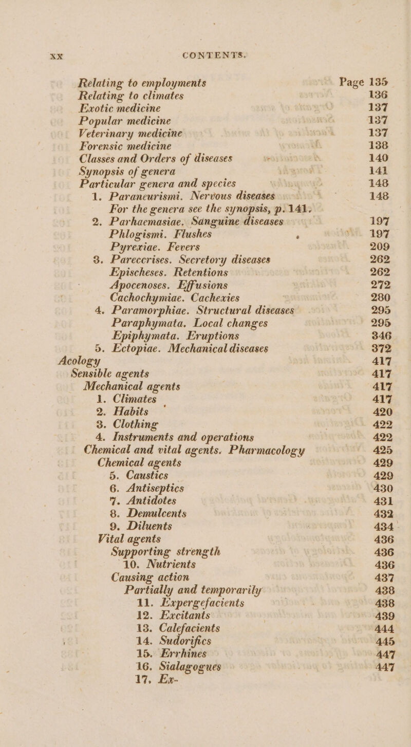 Relating to employments Relating to climates Exotic medicine Popular medicine Veterinary medicine Forensic medicine Classes and Orders of diseases Synopsis of genera Particular genera and species 1. Paraneurismi. Nervous diseases For the genera see the synopsis, p. 141. 2. Parhaemasiae. Sanguine diseases Phlogismi. Flushes Pyrexiae. Fevers 3. Pareccrises. Secretory diseases Epischeses. Retentions Apocenoses. Effusions Cachochymiae. Cachextes 4, Paramorphiae. Structural diseases Paraphymata. Local changes Epiphymata. Eruptions 5. Ectopiae. Mechanical diseases Acology Sensible agents Mechanical agents 1. Climates | 2. Habits 3. Clothing 4. Instruments and operations Chemical and vital agents. Pharmacology Chemical agents 5. Caustics — 6. Antiseptics 9. Antidotes 8. Demulcents 9. Diluents Vital agents Supporting strength “10. Nutrients Causing action Partially and temporarily 11. Expergefacients 12. Excitants 13. Calefacients 14. Sudorifics 15. Errhines 16. Sialagogues 17, Ex- Page 135 136 137 137 137 138 140 141 148 148 197 197 209 262 262 272 280 295 295 346 372 417 417 417 417 420 422 422 425 429 429 430 431 432 434 436 436 436 437 438 438 439 4A4 445 447 447