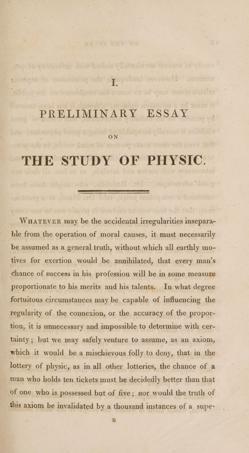 PRELIMINARY ESSAY : ON | THE STUDY OF PHYSIC. ‘ WHATEVER may be the accidental irregularities insepara- ple from the operation of moral causes, it must necessarily be assumed as a general truth, without which all earthly mo- tives for exertion would be annihilated, that every man’s chance of success in his profession will be in some measure proportionate to his merits and his talents. In what degree fortuitous circumstances may be capable of influencing the regularity of the connexion, or the accuracy of the propor- tion, it is unnecessary and impossible to determine with cer- tainty; but we may safely venture to assume, as an axiom, which it would be a mischievous folly to deny, that in the lottery of physic, as in all other lotteries, the chance of a man who holds ten tickets must be decidedly better than that of one who is possessed but of five; nor would the truth of this axiom be invalidated by a thousand instances of a supe- B