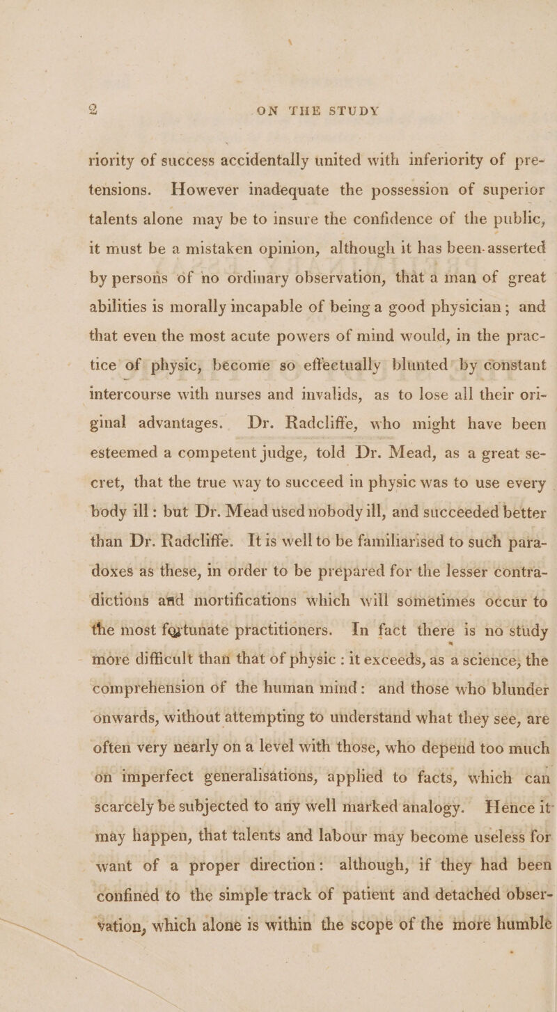 riority of success accidentally united with imferiority of pre- tensions. However inadequate the possession of superior talents alone may be to insure the confidence of the public, it must be a mistaken opinion, although it has been- asserted by persons of no ordinary observation, that a inan of great abilities is morally mcapable of being a good physician; and that even the most acute powers of mind would, in the prac- tice of physic, becomie so effectually blunted by constant intercourse with nurses and mvalids, as to lose all their ori- ginal advantages. Dr. Radcliffe, who might have been esteemed a competent judge, told Dr. Mead, as a great se- cret, that the true way to succeed in physic was to use every _ body ill: but Dr. Mead used nobody ill, and succeeded better than Dr. Radcliffe. It is well to be familiarised to such para- doxes as these, in order to be prepared for the lesser contra- dictions and mortifications which will sometimes occur to the most foxtunate practitioners. In fact there is no study - more difficult than that of physic : it exceeds, as 4 science, the comprehension of the human mind: and those whe Bldbaet onwards, without attempting to understand what they see, are often very nearly on a level with those, who depend too much on imperfect generalisations, applied to facts, which can scarcely be subjected to any well marked analogy. Hence it may happen, that talents and labour may become useless for want of a proper direction: although, if they had been confined to the simpletrack of patient and detached obser- vation, which alone is within the scope of the more humble