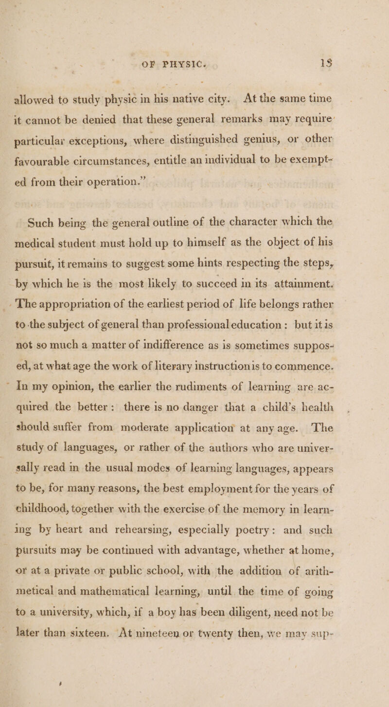 a e it cannot be denied that these general remarks may require: particular exceptions, where distinguished genius, or other favourable circumstances, entitle an individual to be exempt- ed from their operation.” Such being the general outline of the character which the medical student must hold up to himself as the object of his pursuit, itremains to suggest some hints respecting the steps, by which he is the most likely to succeed in its attainment. to the subject of general than professional education: but itis not so much a matter of indifference as is sometimes suppos- ed, at what age the work of literary instructionis to commence. In my opinion, the earlier the rudiments of learning are ac- quired the better: there is no danger that a child’s health should suffer from moderate application at anyage. The study of languages, or rather of the authors who are univer- sally read in the usual modes of learning languages, appears to be, for many reasons, the best employment for the years of childhood, together with the exercise of the memory in learn- ing by heart and rehearsing, especially poetry: and such or at a private or public school, with the addition of arith- metical and mathematical learning, until. the time of going to a university, which, if a boy has been diligent, need not be later than sixteen. At nineteen or twenty then, we may sup-