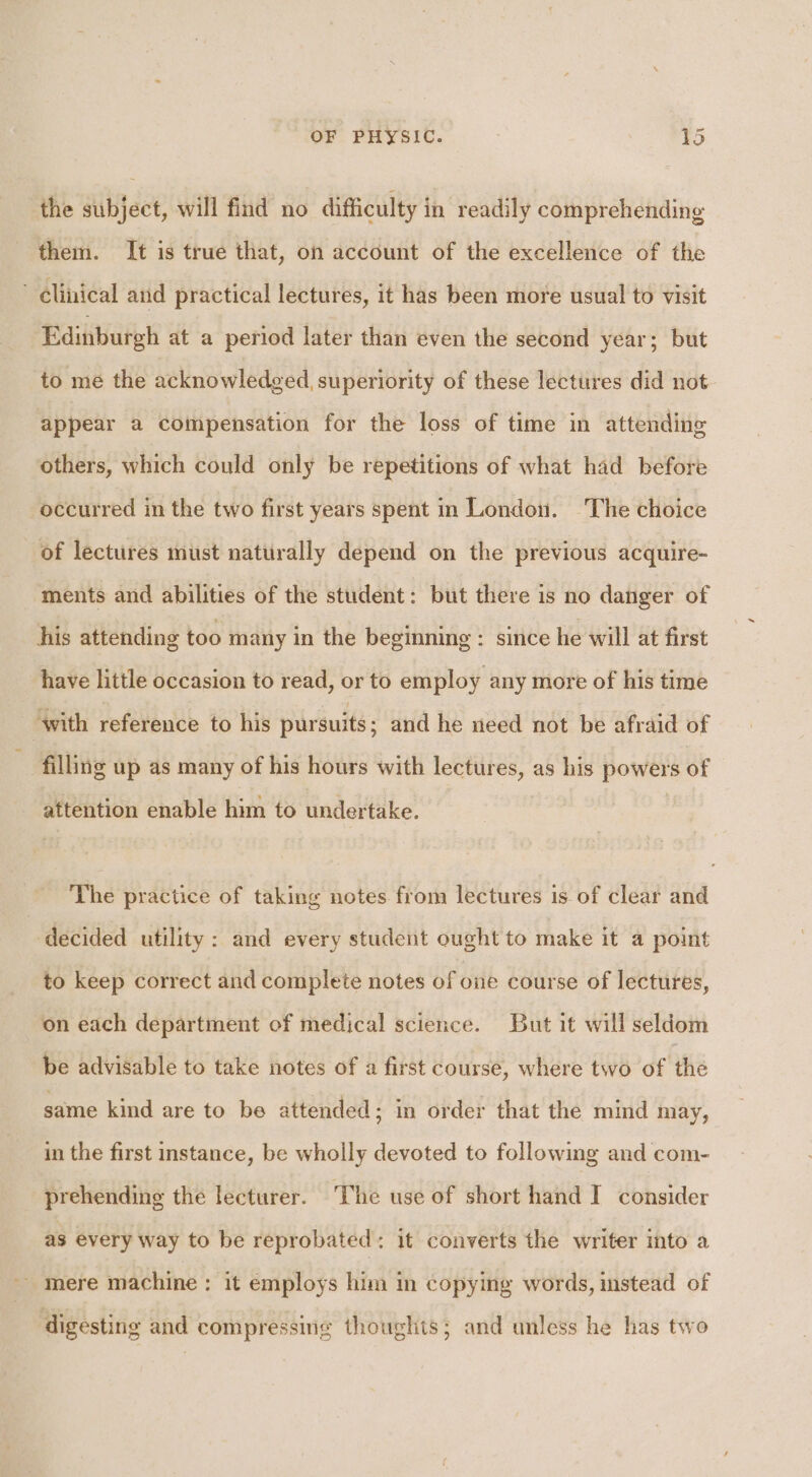 the subject, will find no difficulty in readily comprehending them. It is true that, on account of the excellence of the * clinical and practical lectures, it has been more usual to visit Edinburgh at a period later than even the second year; but to me the acknowledged, superiority of these lectures did not appear a compensation for the loss of time in attending others, which could only be repetitions of what had before occurred in the two first years spent in London. The choice of lectures must naturally depend on the previous acquire- ments and abilities of the student: but there is no danger of his attending too many in the beginning : since he will at first have little occasion to read, or to employ any more of his time ‘with reference to his pursuits; and he need not be afraid of filling up as many of his hours with lectures, as his powers of attention enable him to undertake. The practice of taking notes from lectures is of clear and decided utility : and every student ought to make it a point to keep correct and complete notes of one course of lectures, on each department of medical science. But it will seldom be advisable to take notes of a first course, where two of ‘thé same kind are to be attended; in order that the mind may, in the first instance, be wholly devoted to following and com- prehending the lecturer. The use of short hand I consider as every way to be reprobated: it converts the writer into a ' mere machine; it employs him in copying words, mstead of digesting and compressing thoughts; and unless he has two