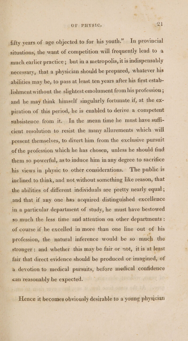 fifty years of age objected to for his youth.” Tn provincial situations, the want of competition will frequently lead to a much earlier practice; but in a metropolis, it is indispensably necessary, that a physician should be prepared, whatever his abilities may be, to pass at least ten years after his first estab- lishment without the slightest emolument from his profession ; and he may think himself singularly fortunate if, at the ex- piration of this period, he is enabled to derive a competent subsistence from it. In the mean time he must have suffi- iaat resolution to resist the many allurements which will present themselves, to divert him from the exclusive pursuit of the profession which he has chosen, unless he should find them so powerful, as to induce him in any degree to sacrifice his views in physic to other considerations. The public is inclined to think, and not without something like reason, that the abilities of different individuals are pretty nearly equal ; and that if any one has acquired distinguished excellence ina particular department of study, he must have bestowed so much the less time and attention on other departments : of course if he excelled in more than one line out of his profession, the natural inference would be so me the _ stronger: and whether this may be fair or not, itis at least fair that direct evidence should be produced or imagined, of a devotion to medical pursuits, before medical confidence ean reasonably be expected. Hence it becomes obviously desirable to a young physician