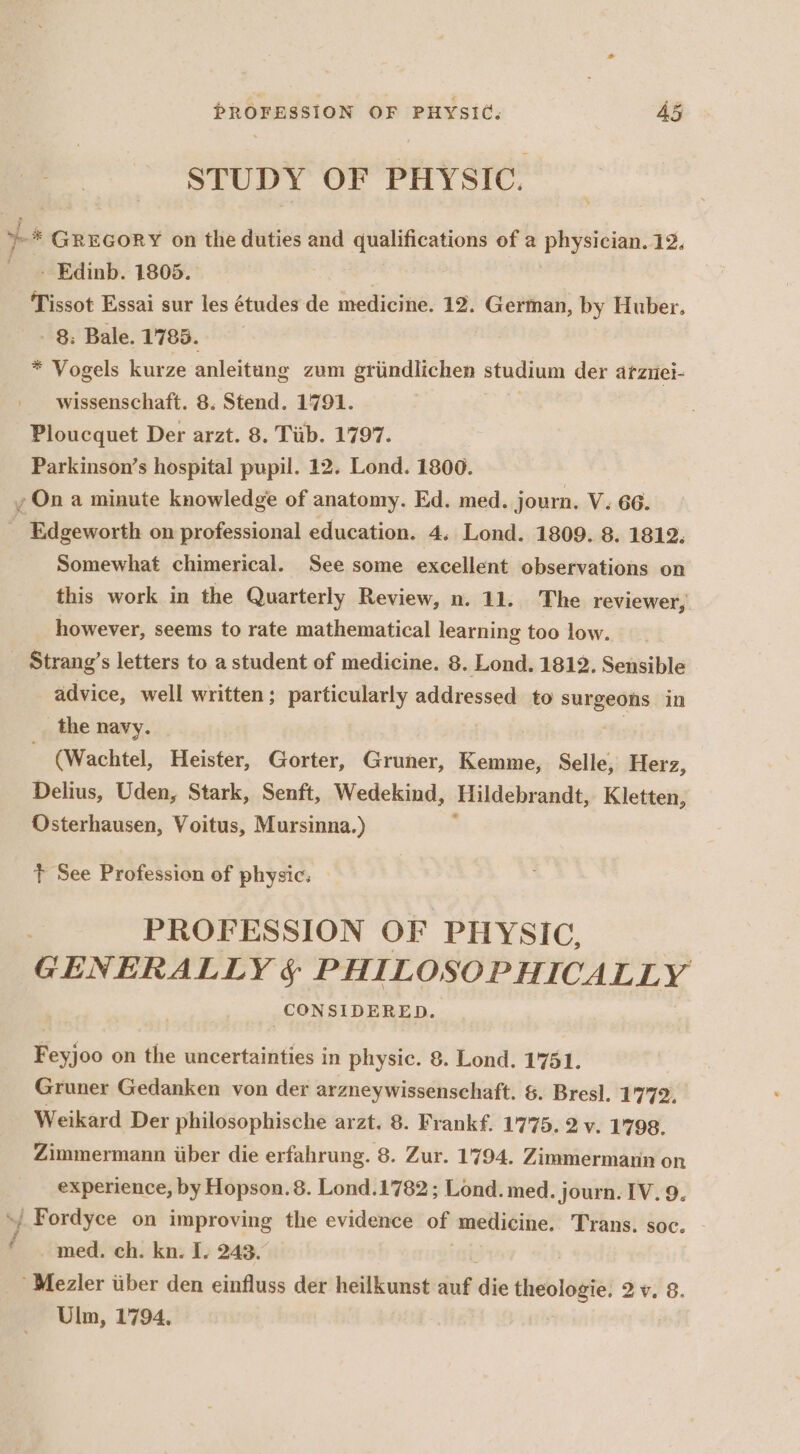 STUDY OF PHYSIC. - Edinb. 1805. | Tissot Essai sur les études de medicine. 12. German, by Huber. 8: Bale. 1785. * Vogels kurze anleitang zum grindlichen studium der arziiei- wissenschaft. 8. Stend. 1791. Ploucquet Der arzt. 8. Tiib. 1797. | Parkinson’s hospital pupil. 12. Lond. 1800. t Somewhat chimerical. See some excellent observations on this work in the Quarterly Review, n. 11. The reviewer, however, seems to rate mathematical learning too low. Strang’s letters to a student of medicine. 8. Lond. 1812. Sensible advice, well written; particularly addressed to ance in the navy. (Wachtel, Heister, Gorter, Gruner, Kemme, Selle, Herz, Delius, Uden, Stark, Senft, Wedekind, Hildebrandt, Kletten, Osterhausen, Voitus, Mursinna.) + See Profession of physic. PROFESSION OF PHYSIC, GENERALLY § PHILOSOPHICALLY CONSIDERED. Feyjoo on the uncertainties in physic. 8. Lond. 1751. Gruner Gedanken von der arzneywissenschaft. &amp;. Bresl. 1772. Weikard Der philosophische arzt. 8. Frankf. 1775. 2 v. 1798. Zimmermann iiber die erfahrung. 8. Zur. 1794. Zimmermann on experience, by Hopson. 8. Lond.1782; Lond. med. journ. IV. 9. med. ch. kn. I. 243. Mezler tber den einfluss der heilkunst auf idle sieht 2v. 8. Ulm, 1794,