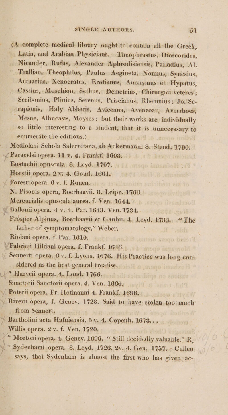 . Latin, and Arabian Physicians. Theophrastus, Dioscorides, _ Nicander, Rufus, Alexander Aphrodisiensis, Palladius, Al, Trallian, Theophilus, Paulus Aegineta, Nonnus, Synesius, Actuarius,;, Xenoerates, Erotianus, Anonymus et Hypatus, Cassius, Mosehion, Sethus, Demetrius, ‘Chirurgici veteres ; Scribonius, Plinius, Serenus, Priscianus, Rhemnius ; Jo.'Se- -rapionis, Haly Abbatis, Avicenna, Avenzoar, Averrhoes, _Mesue, Albucasis, Moyses: but their works are individually so little interesting to a student, that: it is unnecessary to — enumerate the editions.) : P Mcdiokani Schola Salernitana, ab declan: 8. Stend. 1790. Horstii opera. 2.v, 4. Goud. 1661, N. Pisonis opera, Boerhaavii. 8, Leipz. 1766. Mercurialis opuscula aurea. f. Ven. 1644, Prosper Alpinus, Boerhaavii et Gaubii. 4. Leyd. 1733. “The father of symptomatology.” Weber. Riolani opera. f. Par. 1610. sidered as the best general treatise. Sanctorii Sanctorii opera. 4. Ven. 1660, _ from Sennert. Willis opera. 2 v. f. Ven, 1720.