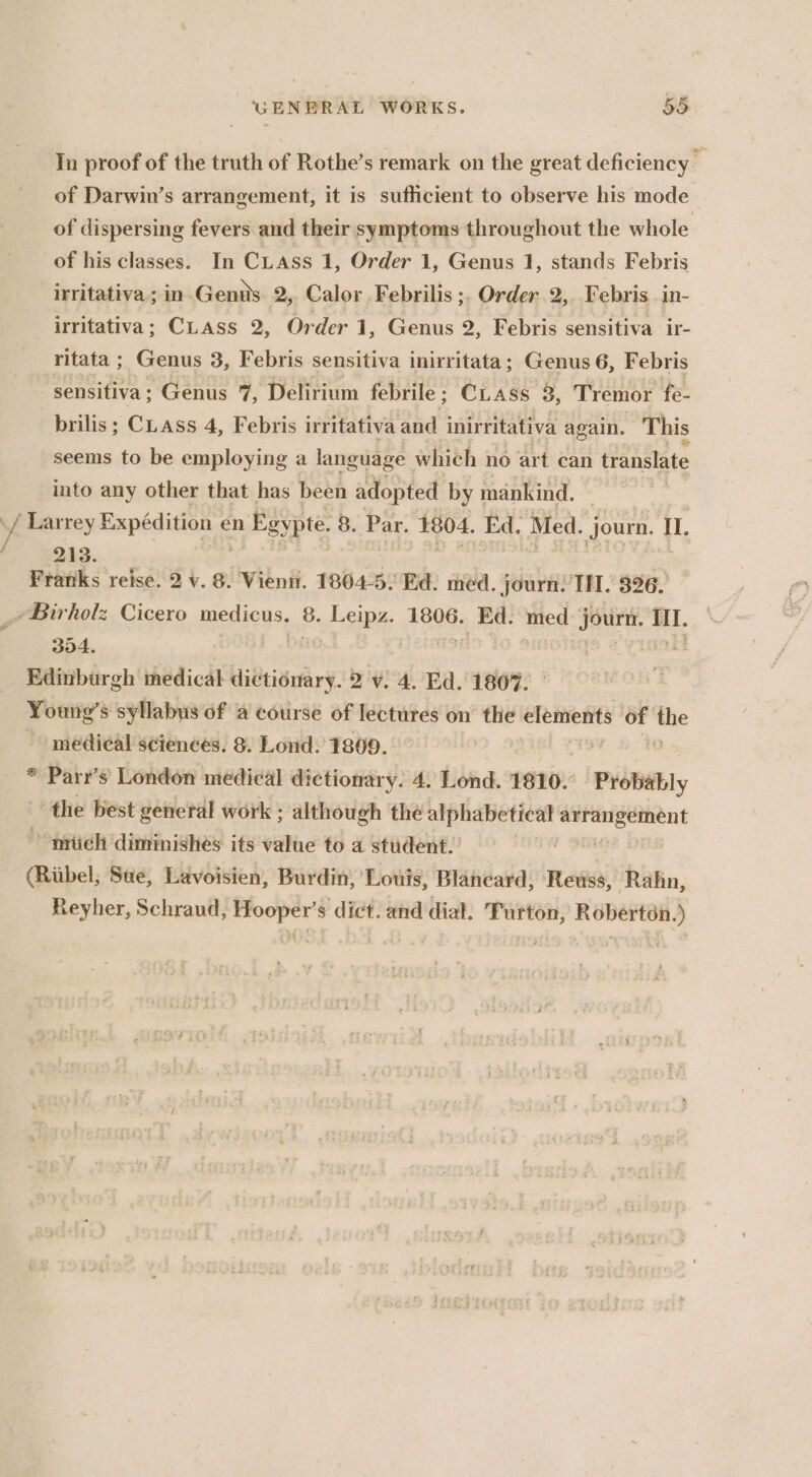 In proof of the truth of Rothe’s remark on the great deficiency of Darwin’s arrangement, it is sufficient to observe his mode of dispersing fevers and their symptoms throughout the whole of his classes. In Cass 1, Order 1, Genus 1, stands Febris irritativa ; in. Gents 2, Calor Febrilis ;. Order 2, Febris_in- irritativa; CLass 2, Order 1, Genus 2, Febris sensitiva ir- ritata ; Genus 3, Febris sensitiva inirritata; Genus 6, Febris “sensitiva; Genus 7, Delirium febrile; CLass 3, Tremor fe- brilis; Cass 4, Febris irritativa and inirritativa again. This seems to be employing a language which no art can translate into any other that has been adopted by mankind. : / Larrey Expédition ¢ en Egypte. 8. Par. 1804. Ed. Med. journ. Il. é 213. Franks reise. 2 v. 8. Vienn. 1804-5. Ed. med. Journ. TH. 326. _~Birholz Cicero merious 8. Leipz. 1806. Ed. med jourt. Hl. 304. . Edinburgh medical dictionary. 2 v. 4. Ed. 180%. Young’s syllabus of a course of ca on the elements of as medical sciences. 8. Lond. 1809. * Parr’s London medical dictionary. 4. Lond. 1810. Probably the best general work ; although the alphabetical Gebih is mich diminishes its value to a student.’ (Rubel, Sue, Lavoisien, Burdin, Louis, Blaneard, Reiss, Rahn, Reyher, Schraud, Hooper’s dict. and dial. Turton, Roberton.)