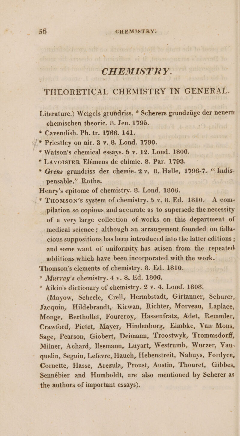 CHEMISTRY. THEORETICAL CHEMISTRY IN GENERAL. Literature.) Weigels grundriss. * Scherers grundziige der neuerm chemischen theoric. 8. Jen. 1795. * Cavendish. Ph. tr. 1766. 141. /* Priestley on air. 3 v. 8. Lond. 1790. ' * Watson’s chemical essays. 5 v. 12. Lond. 1800. * LAVoISIER Elémens de chimie. 8. Par. 1793. * Grens grundriss der chemie. 2 v. 8. Halle, 1796-7. “ Indis- pensable.” Rothe. _Henry’s epitome of chemistry. 8. Lond. 1806. _* THomson’s system of chemistry. 5 v. 8. Ed. 1810. A com- pilation so copious and accurate as to supersede the necessity of a very large collection of works on this department of medical science : although an arrangement founded on falla- cious suppositions has been introduced into the latter editions ; and some want of uniformity has arisen from. the repeated additions which have been incorporated with the work. Thomson’s elements of chemistry. 8. Ed. 1810. * Murray’s chemistry. 4 v. 8. Ed. 1806. * Aikin’s dictionary of chemistry. 2 v. 4. Lond. 1808. (Mayow, Scheele, Crell, Hermbstadt, Girtanner, Schurer,. Jacquin, Hildebrandt, Kirwan, Richter, Morveau, Laplace, Monge, Berthollet, Fourcroy, Hassenfratz, Adet, Remmler, Crawford, Pictet, Mayer, Hindenburg, Eimbke, Van Mons, Sage, Pearson, Giobert, Deimann, Troostwyk, Trommsdorff,. Milner, Achard, Hsemann, Luyart, Westrumb, Wurzer, Vau- quelin, Seguin, Lefevre, Hauch, Hebenstreit, Nahuys, Fordyce, Cornette, Hasse, Arezula, Proust, Austin, Thouret, Gibbes, Sennébier and Humboldt, are also mentioned by Scherer as the authors of important essays),