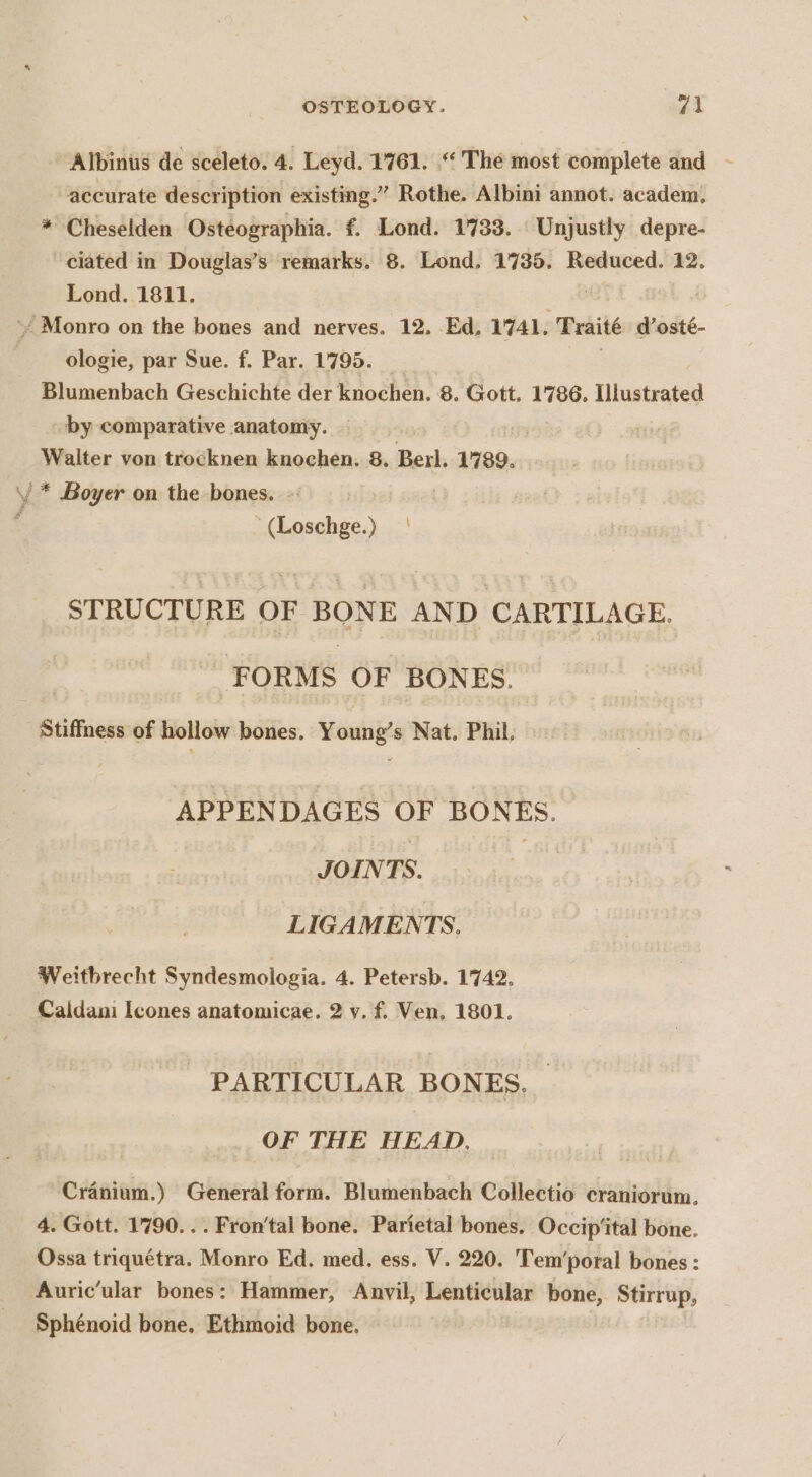 Albinus de sceleto. 4. Leyd. 1761. ‘‘ The most complete and accurate description existing.” Rothe. Albini annot. academ, * Cheselden Osteographia. f. Lond. 1733. Unjustly depre- ciated in Douglas’s remarks. 8. Lond, 1735. Reduced. 12. Lond. 1811. -/ Monro on the bones and nerves. 12. Ed, 1741, Traité sasié. ologie, par Sue. f. Par. 1795. | | Blumenbach Geschichte der knochen. 8. Gott. 1786. Illustrated - by comparative anatomy. : Walter von trocknen knochen. 8. Berk 1789. \/ * Boyer on the bones. : eae be, STRUCTURE OF BONE AND CARTILAGE. FORMS OF BONES. Stiffness of hollow bones. Young’s Nat. Phil, APPENDAGES OF BONES. JOINTS. LIGAMENTS, Weitbrecht Syndesmologia. 4. Petersb. 1742. Caldani Icones anatomicae. 2 y. f. Ven. 1801. PARTICULAR BONES, OF THE HEAD. Cranium.) General form. Blumenbach Collectio craniorum. 4. Gott. 1790... Fron‘tal bone. Parietal bones. Occip‘ital bone. Ossa triquétra. Monro Ed. med. ess. V. 220. Tem’poral bones : Auric’ular bones: Hammer, Anvil, Lenticular bone, Stirrup, Sphénoid bone, Ethmoid bone.