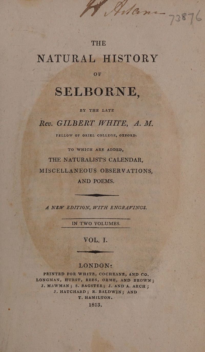 2 eng. Reo. GILBERT WHITE, A. Mt FELLOW OF ORIEL COLLEGE, OXFORD. TO WHICH ARE ADDED, _ THE NATURALISTS CALENDAR, : MISCELLANEOUS OBSERVATIONS, AND POEMS. e A NEW EDITION, WITH ENGRAVINGS. IN TWO VOLUMES. | VOL, I. > ee “LONDON: Vhs PRINTED FOR WHITE, COCHRANE, AND Co, LONGMAN, HURST, REES, ORME, AND BROWN; J. MAWMAN3 S. BAGSTER; J. AND A. ARCH ; 5. HATCHARD ; R. BALDWIN; AND T, HAMILTON, 1813. cy