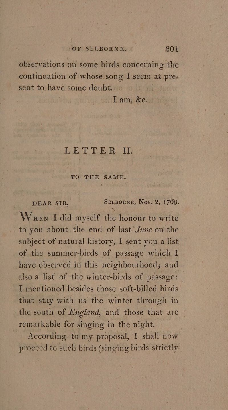 observations on some birds concerning the continuation of whose song I seem at pre- sent to have some doubt. | Iam, &c. LETTER U. TO THE SAME. / DEAR SIR, SELBORNE, Nov. 2, 1769. ' \ Wuen I did myself the honour to write to you about the end of last June on the subject of natural history, I sent you a list of the summer-birds of passage which | have observed in this neighbourhood; and also a list of the winter-birds of passage: I mentioned besides those soft-billed birds that stay with us the winter through in the south of England, and those that are remarkable for singing in the night. | According to my proposal, I shall now proceed to such birds (singing birds strictly: