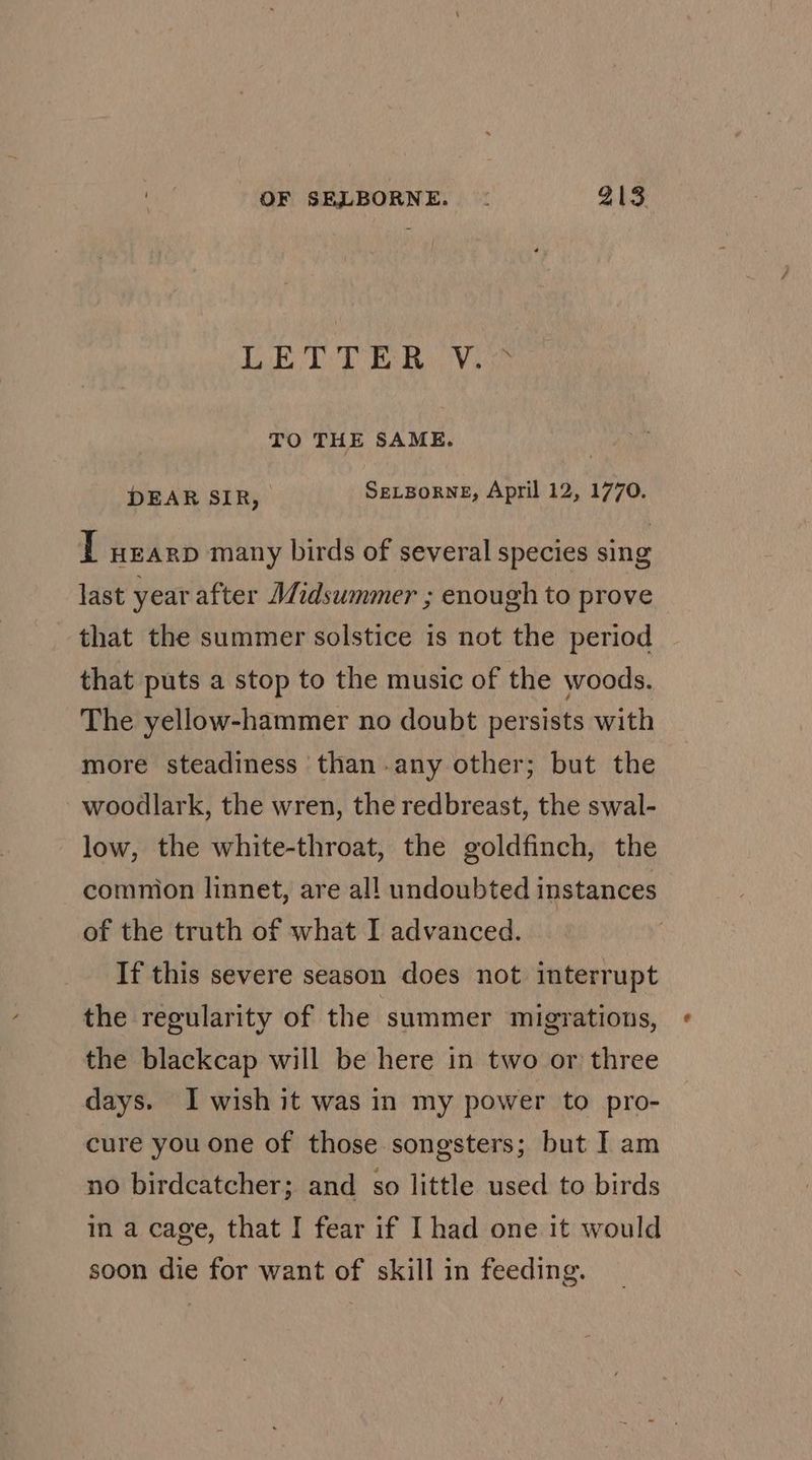 bY Sas Ue Nd Os a as. TO THE SAME. DEAR SIR, SELBORNE, April 12, 1770. T wearp many birds of several species sing last year after Midsummer ; enough to prove that the summer solstice is not the period that puts a stop to the music of the woods. The yellow-hammer no doubt persists with more steadiness than-any other; but the woodlark, the wren, the redbreast, the swal- low, the white-throat, the goldfinch, the common linnet, are all undoubted instances of the truth of what I advanced. If this severe season does not interrupt the regularity of the summer migrations, « the blackcap will be here in two or three days. I wish it was in my power to pro- cure you one of those songsters; but I am no birdcatcher; and so little used to birds in a cage, that I fear if I had one it would soon die for want of skill in feeding.