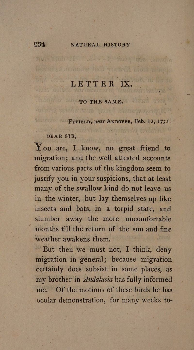 LETTER Ix. TO THE SAME. © Frrre_.p, near Anpover, Feb. 12,1771. DEAR SIR, You are, I know, no great friend to migration; and the well attested accounts from various parts of the kingdom seem to justify you in your suspicions, that at least many of the swallow kind do not leave us in the winter, but lay themselves up like insects and bats, in a torpid state, and slumber away the more uncomfortable _ months till the return of the sun and fine weather awakens them. ~~ But then we must not, I[ think, deny migration in general; because migration certainly does subsist in some places, as- my brother in Andalusia has fully informed me. Of the motions of these birds he has ocular demonstration, for many weeks to-
