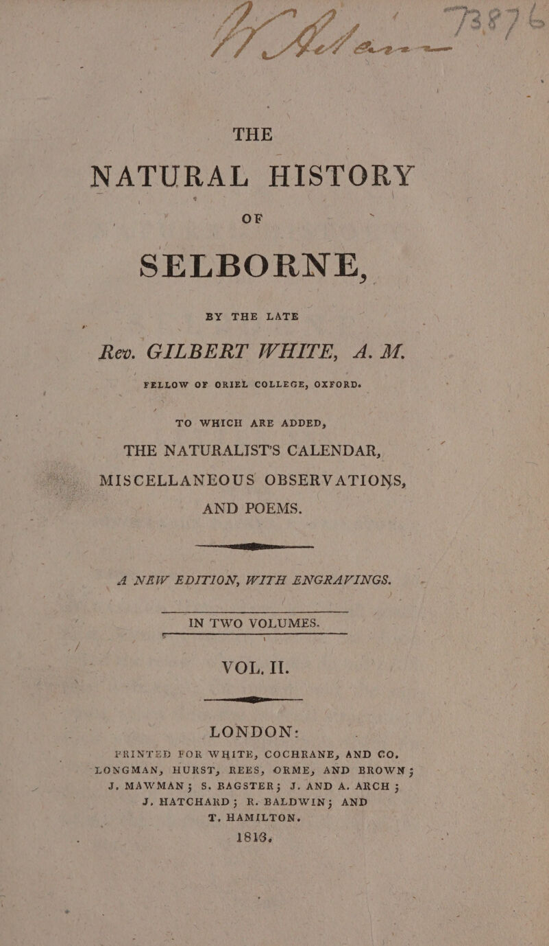 ecg Ent years oe ‘fe Py an J p, ; Jf ws / THE | NATURAL HISTORY SELBORNE, ee GILBERT WHITE, oe M, FELLOW OF ORIEL COLLEGE, OXFORD. TO WHICH ARE ADDED, THE NATURALIST’S CALENDAR, AND POEMS. oe IR i cane, A NEW EDITION, WITH ENGRAVINGS. IN TWO VOLUMES. \ VOL, II. | EET a ———— LONDON: PRINTED FOR WHITE, COCHRANE, AND CO, LONGMAN, HURST, REES, ORME, AND BROWN 3; J. MAWMAN3 S. BAGSTER; J. AND A. ARCH 5 J, HATCHARD; R. BALDWIN; AND T, HAMILTON. 1813,