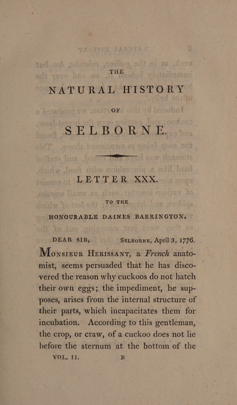 NATURAL HISTORY 7 OF SELBORN E. LETTER XXX. TO THE HONOURABLE DAINES BARRINGTON, DEAR SIR, _ SeLBorneE, April 3, 1776. Mownsrevur Herissant, a French anato- ‘mist, seems persuaded that he has disco- vered the reason why cuckoos do not hatch their own eggs; the impediment, he sup- poses, arises from the internal structure of their parts, which incapacitates them for incubation. According to this gentleman, ‘the crop, or craw, of a cuckoo does not lie before the sternum at the bottom of the