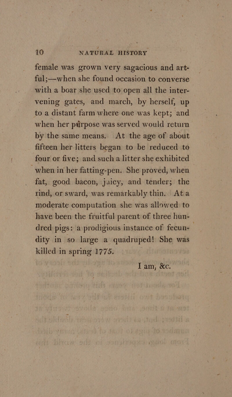 female was grown very sagacious and art- ful;—when she found occasion to converse with a boar she used to open all the inter- vening gates, and march, by herself, up to a distant farm where one was kept; and when her ptirpose was served would return by the same means. At the age of about fifteen her litters began to be reduced to four or five; and such a litter she exhibited when in her fatting-pen. She proved, when fat, good bacon, juicy, and tender; the rind, or sward, was remarkably thin. At.a moderate computation she was allowed to have been the fruitful parent of three hun- dred pigs: a prodigious instance of fecun-— dity in so large a quadruped! She was killed in spring 1775. T am, Ke.