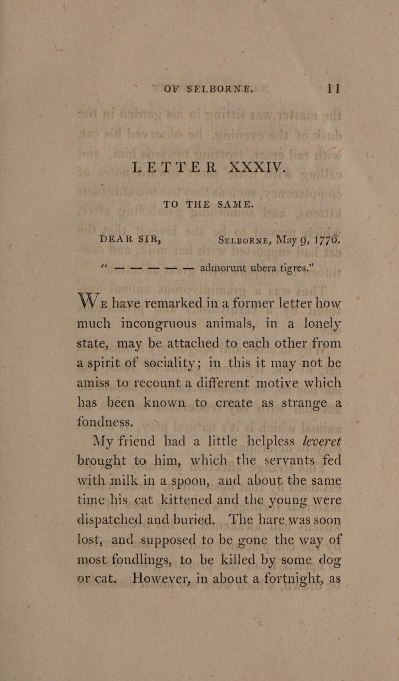 - LETTER XXXIV. TO THE SAME. DEAR SIR, SELBORNE, May 9, 1770, 66 ee ee — admorunt ubera tigres,” W es have remarked in a former letter how much incongruous animals, in a lonely state, may be attached to each other from a spirit of sociality; in this it may not be amiss to recount a different motive which has been known to create as strange a fondness. My friend had a little helpless leveret brought to him, which the servants fed with milk in a.spoon, and about the same time his cat kittened and the young were dispatched and buried. The hare was soon lost, and supposed to be gone the way of most fondlings, to be kiiled by some dog or cat. However, in about a fortnight, as _