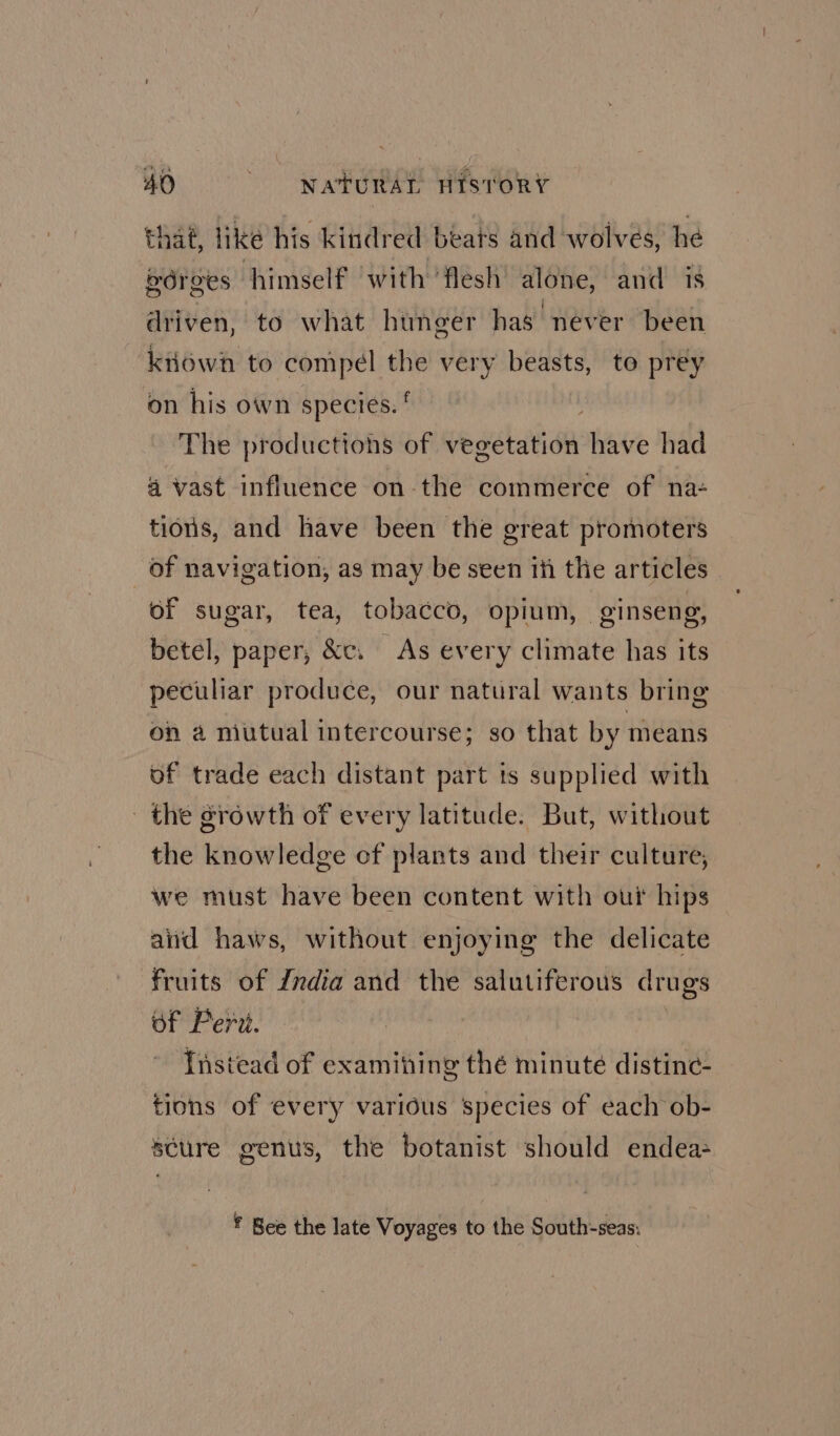 that, like his kindred beats and wolves, he gdrees himself ‘with ‘flesh’ alone, and is driven, to what hunger has never been kiiowh to compel ~ very beasts, to prey on his own species. The productions of vegetation shite had 4 vast influence on-the commerce of na- tions, and have been the great promoters _ of navigation, as may be seen ih the articles of sugar, tea, tobacco, opium, ginseng, betel, paper, &amp;c. As every climate has its peculiar produce, our natural wants bring on a niutual intercourse; so that by means of trade each distant part ts supplied with the growth of every latitude. But, without the knowledge of plants and their culture, we must have been content with out hips and haws, without enjoying the delicate fruits of Zndia and the salutiferous drugs of Peri. Instead of examihing thé minute distine- tions of every various species of each ob- scure genus, the botanist should endea ¥ Bee the late Voyages to the South-seas: