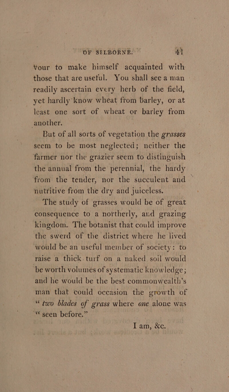 Your to make himself acquainted with those that are useful. You shall see a man readily ascertain every herb of the field, yet hardly know wheat from Barley, or at least one sort of wheat or barley from another. But of all sorts of vegetation the grasses seem to be most neglected ; neither the farmer nor the grazier seem to distinguish the annual from the perennial, the hardy from the tender, nor the succulent and nutritive from the dry and juiceless. The study of grasses would be of great consequence to a northerly, and grazing kingdom. The botanist that could improve the swerd of the district where he lived would be an useful member of society: to raise a thick.turf on a naked soil would ‘be worth volumes of systematic knowledge; and he would be the best commonwealth’s man that could occasion the growth of “two blades of grass where one alone was seen before.” Fan 2e