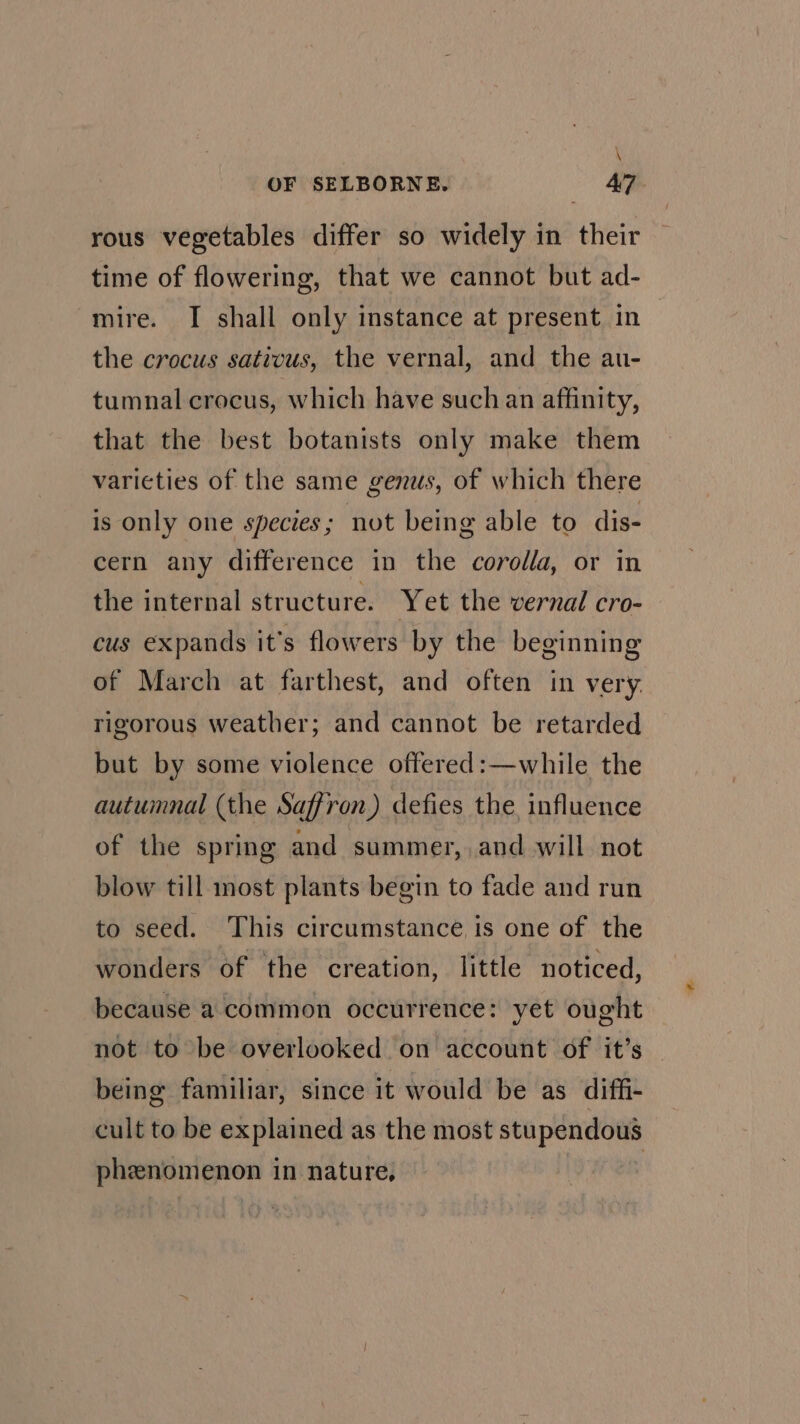 \ OF SELBORNE, 47. rous vegetables differ so widely in their time of flowering, that we cannot but ad- mire. I shall only instance at present in the crocus sativus, the vernal, and the au- tumnal crocus, which have such an affinity, that the best botanists only make them varieties of the same genus, of which there is only one species; not being able to dis- cern any difference in the corolla, or in the internal structure. Yet the vernal cro- cus expands it’s flowers by the beginning of March at farthest, and often in very. rigorous weather; and cannot be retarded but by some violence offered:—while the autumnal (the Saffron) defies the, influence of the spring and summer, and will not blow till ost plants begin to fade and run to seed. This circumstance is one of the wonders of the creation, little noticed, because a common occurrence: yet ought not to be overlooked on account of it’s being familiar, since it would be as diffi- cult to be explained as the most sist aoauaaioe phenomenon 1 in nature, |