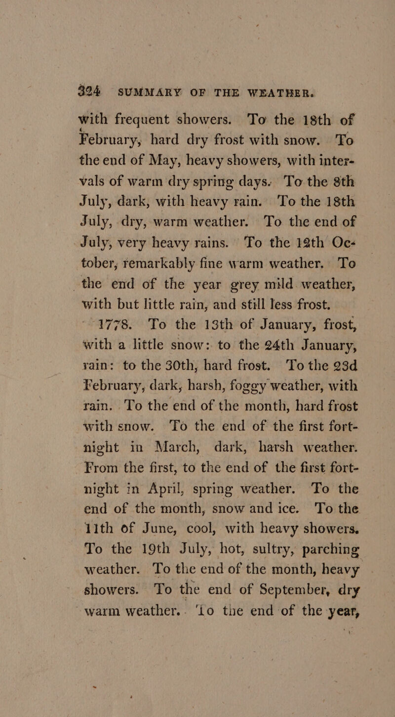 with frequent showers. To the 18th of February, hard dry frost with snow. To the end of May, heavy showers, with inter- vals of warm dry spring days. To the 8th July, dark, with heavy rain. To the 18th July, dry, warm weather. To the end of July, very heavy rains. To the 18th Oc- tober, remarkably fine warm weather, To the end of the year grey mild. weather, with but little rain, and still Tess frost. 1778. To the 13th of January, frost, with a little snow: to the 24th January, rain: to the 30th, hard frost. To the 23d February, dark, harsh, fogey weather, with rain. To the end of the month, hard frost with snow. To the end of the first fort- night in March, dark, harsh weather. From the first, to the end of the first fort- night in April, spring weather. To the end of the month, snow and ice. To the ith of June, cool, with heavy showers. To the 19th July, hot, sultry, parching weather. To the end of the month, heavy | showers. To the end of September, dry warm weather.. ‘Lo the end of the year,