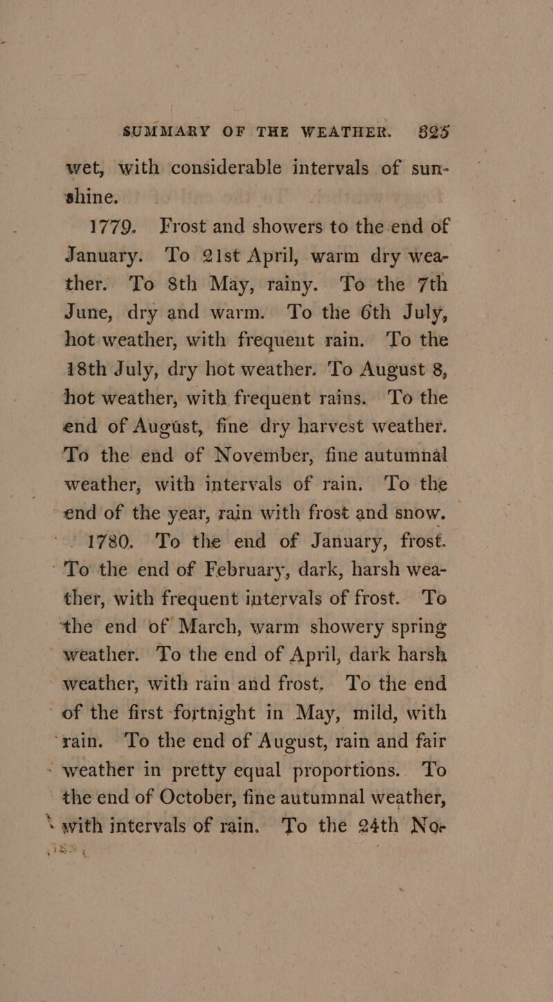 wet, with considerable intervals of sun- shine. : 1779. Frost and showers to the end of January. To 21st April, warm dry wea- ther. To 8th May, rainy. To the 7th June, dry and warm. To the 6th July, hot weather, with frequent rain. To the i8th July, dry hot weather. To August 8, hot weather, with frequent rains. To the end of August, fine dry harvest weather. To the end of November, fine autumnal weather, with intervals of rain. To the end of the year, rain with frost and snow. 1780. To the end of January, frost. - To the end of February, dark, harsh wea- ther, with frequent intervals of frost. To ‘the end of March, warm showery spring weather. To the end of April, dark harsh weather, with rain and frost. To the end of the first fortnight in May, mild, with ‘rain. To the end of August, rain and fair - weather in pretty equal. proportions. To the end of October, fine autumnal weather, ‘\ with intervals of rain. To the 24th Noe IG |