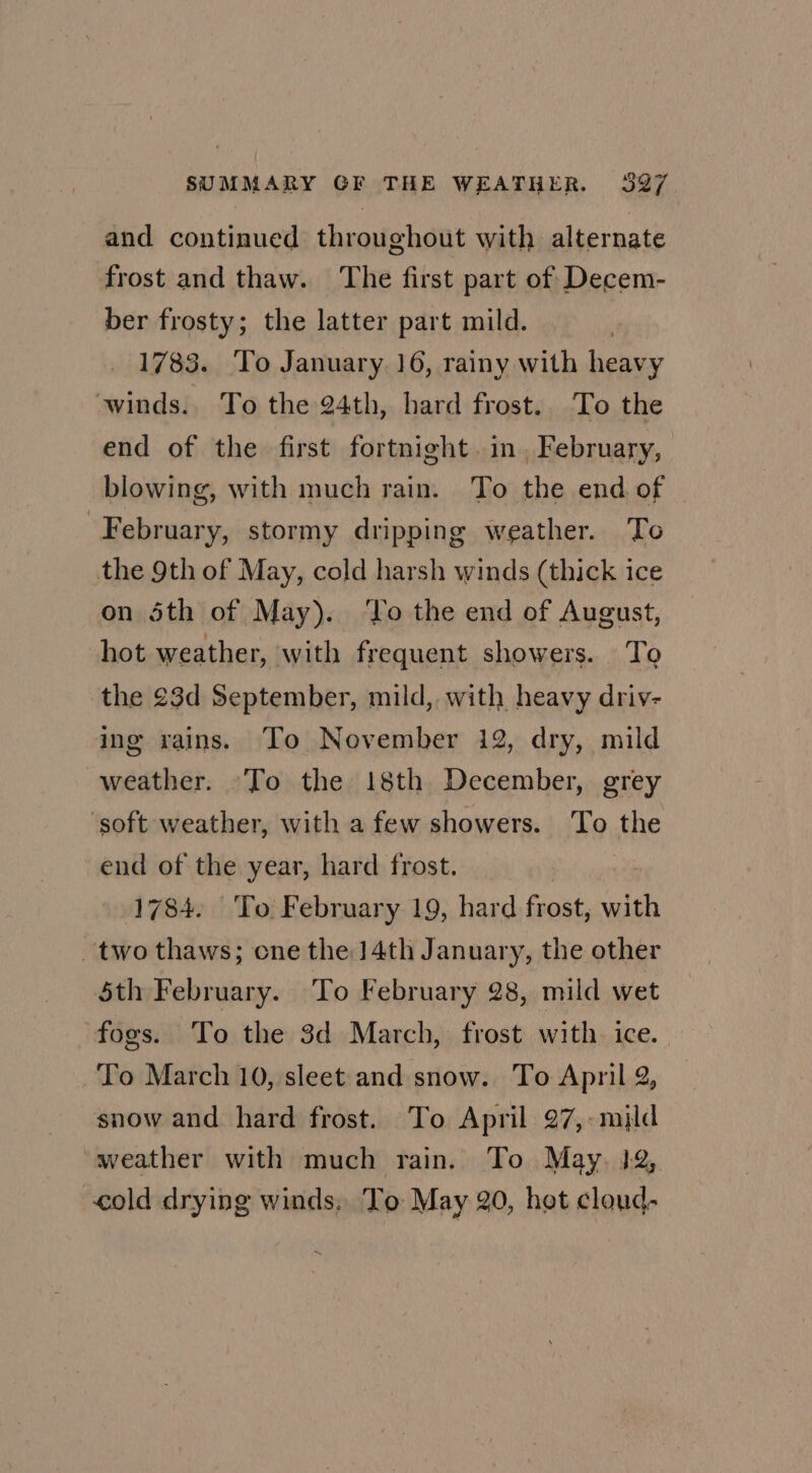 2. and continued throughout with alternate frost and thaw. The first part of Decem- ber frosty; the latter part mild. 1783. To January. 16, rainy with heavy winds. To the 24th, hard frost. To the end of the first fortnight. in, February, blowing, with much rain. To the end of February, stormy dripping weather. ‘To the 9th of May, cold harsh winds (thick ice on 5th of May). ‘To the end of August, hot weather, with frequent showers. To the 23d September, mild, with heavy driv- ing xains. To November 12, dry, mild weather. To the 18th December, grey ‘soft weather, with a few showers. To fhe end of the year, hard frost. 1784. To February 19, hard frost, si two thaws; cne the 14th January, the other $th February. To February 28, mild wet fogs. To the 3d March, frost with. ice. To March 10, sleet and snow. To April 2, snow and hard frost. To April 97,:mild ~weather with much rain. To May. 12, cold drying winds. To May 20, het cloud- ~