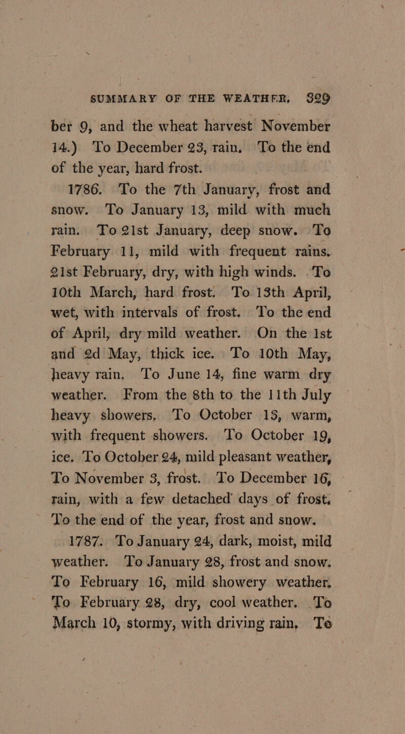 ber 9, and the wheat harvest November 14.) To December 23, rain, To the end of the year, hard frost. ! 1786. To the 7th January, frost and snow. To January 13, mild with much rain. To 21st January, deep snow. To February 11, mild with frequent rains, 21st February, dry, with high winds. ‘To 10th March, hard frost, To 13th April, wet, with intervals of frost. To the end of April, dry mild weather. On the Ist and 2d May, thick ice. To 10th May, heavy rain. To June 14, fine warm dry weather. From the 8th to the 11th July heavy showers. To October 15, warm, with frequent showers. To October 19, ice. To October 24, mild pleasant weather, To November 3, frost. To December 16, rain, with a few detached’ days of frost. To the end of the year, frost and snow. 1787. To January 24, dark, moist, mild weather. To January 28, frost and snow, To February 16, mild showery weather, To February 28, dry, cool weather. To March 10, stormy, with driving rain, Te