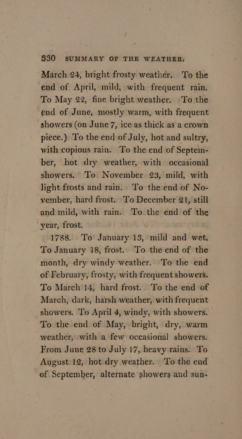 March 24, bright frosty weather. To the end of April, mild, with frequent rain. To May 22, fine bright weather. To the. end of June, mostly warm, with frequent showers (on June 7, ice as thick as a crown piece.) To the end of July, hot and sultry, with copious rain. To the end of Septem- ber, .hot dry weather, with occasional showers. To November 23, mild, with light frosts and rain. To the-end of No- vember, hard frost. To December 21, still and mild, with rain: To the end of the year, frost. 9go%, ai rar 1788. To January 13, mild and wet. To January 18, frost. To the end of the month, dry windy weather. To the end of February, frosty, with frequent showers. To March 14, hard frost. To the end of March, dark, harsh weather, with frequent showers. To April 4, windy, with showers. To the end of May, bright, dry, warm weather, with a few occasional showers. From June 28 to July 17, heavy rains. To August 12, hot dry weather. ‘To the end “of September, alternate showers and sun-