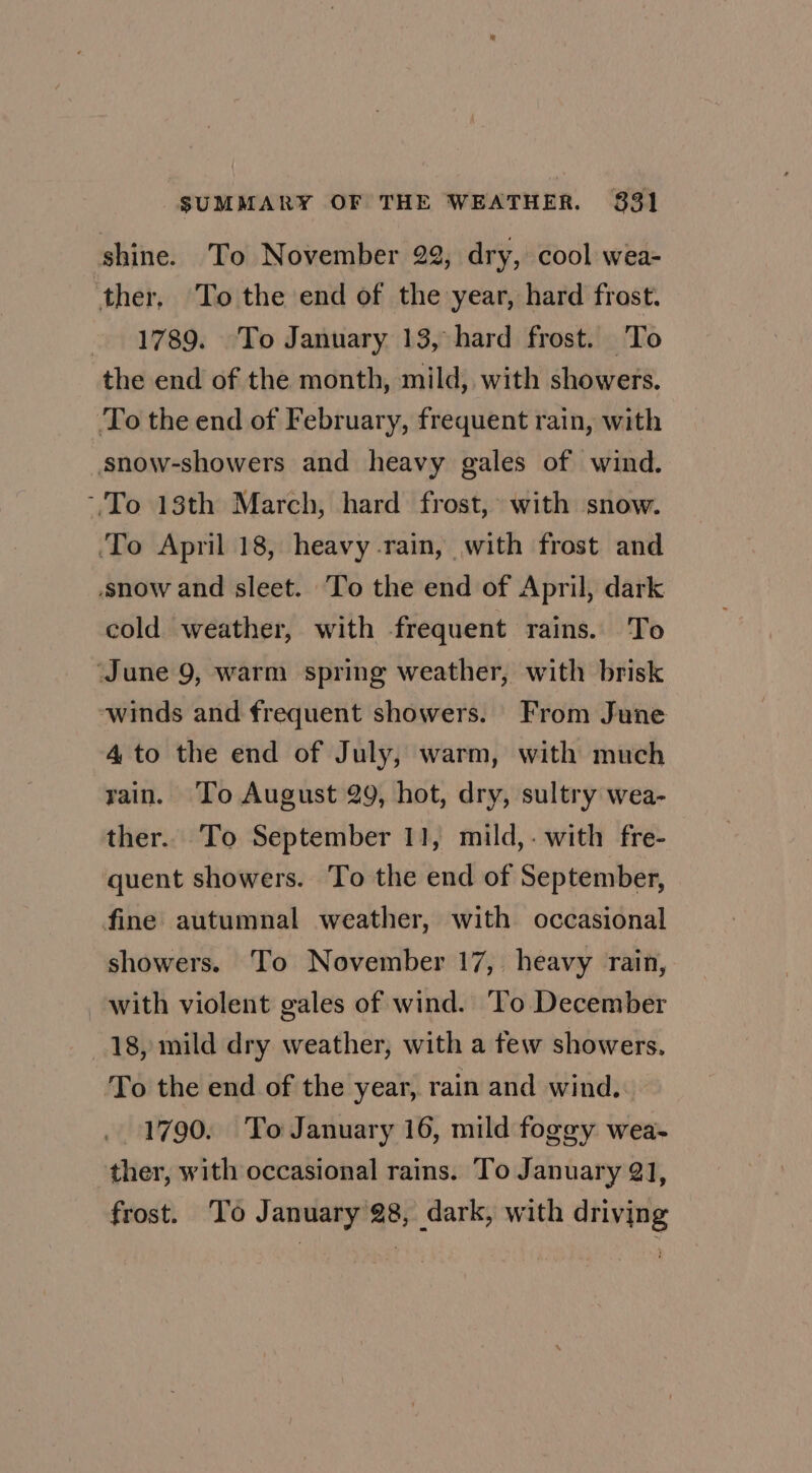 shine. To November 22, dry, cool wea- ‘ther, To the end of the year, hard frost. 1789. To January 13, hard frost. To the end of the month, mild, with showers. To the end of February, frequent rain, with snow-showers and heavy gales of wind. To 18th March, hard frost, with snow. ‘To April 18, heavy rain, with frost and snow and sleet. ‘To the end of April, dark cold weather, with frequent rains. To ‘June 9, warm spring weather, with brisk winds and frequent showers. From June 4 to the end of July, warm, with much rain. ‘To August 29, hot, dry, sultry wea- ther. To September 11, mild,-with fre- quent showers. To the end of September, fine autumnal weather, with occasional showers. To November 17, heavy rain, with violent gales of wind. To December 18, mild dry weather, with a few showers, To the end of the year, rain and wind. 1790. To January 16, mild foggy wea- ther, with occasional rains. To January 21, frost. To January 28, dark, with driving