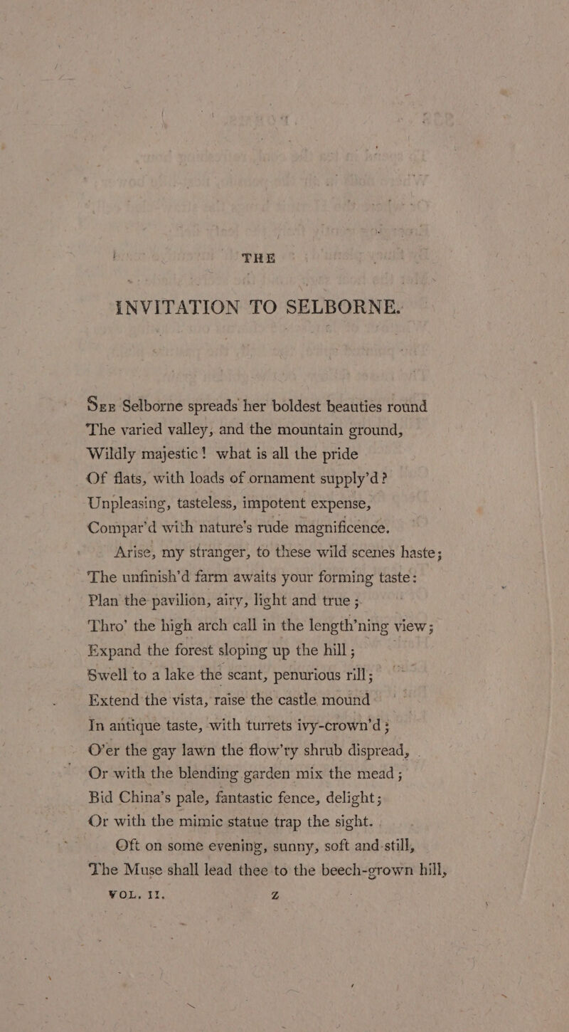 : THE INVITATION TO SELBORNE. Sex Selborne spreads her boldest beauties round The varied valley, and the mountain ground, Wildly majestic! what is all the pride Of flats, with loads of ornament supply’d? Unpleasing, tasteless, impotent expense, Compar’d with nature’s rude magnificence. Arise, my stranger, to these wild scenes haste; The unfinish’d farm awaits your forming taste: Plan the pavilion, airy, light and true ;- Thro’ the high arch call in the length’ning view ; Expand the forest sloping up the hill; Swell to a lake the scant, penurious rill; Extend the vista, raise the castle mound: In antique taste, with turrets ivy-crown’d ; O’er the gay lawn the flow’ry shrub dispread, | Or with the blending garden mix the mead ; Bid China’s pale, fantastic fence, delight; Or with the mimic statue trap the sight. Oft on some evening, sunny, soft and-still, The Muse shall lead thee to the beech-grown hill, VOL. Ir. Z