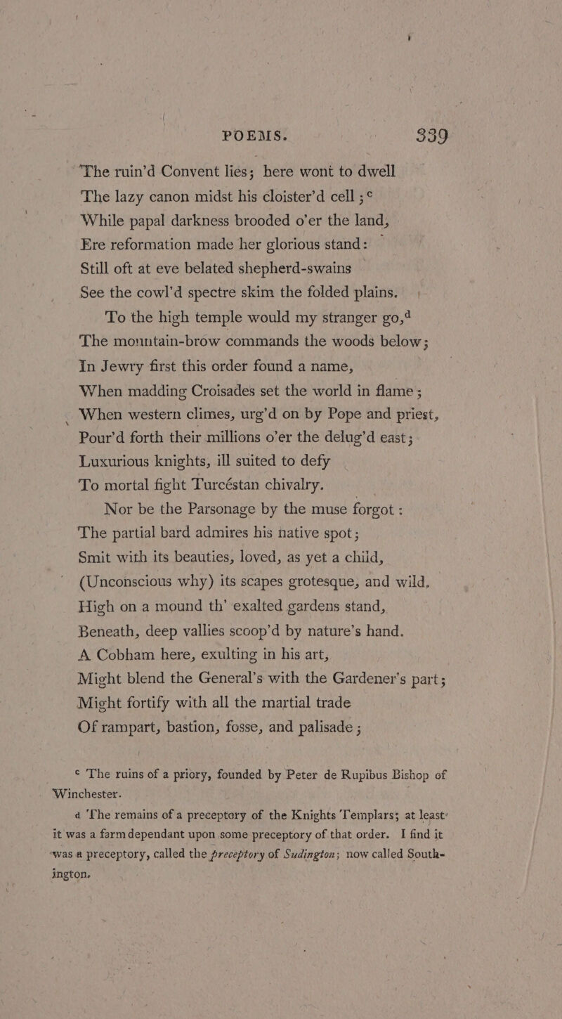 ‘The ruin’d Convent lies; here wont to dwell The lazy canon midst his cloister’d cell ;° While papal darkness brooded o’er the land, Ere reformation made her glorious stand: — Still oft at eve belated shepherd-swains See the cowl’d spectre skim the folded plains. To the high temple would my stranger go,4 The mountain-brow commands the woods below; In Jewry first this order found a name, When madding Croisades set the world in flame ; When western climes, urg’d on by Pope and priest, Pour’d forth their millions o’er the delug’d east ; Luxurious knights, ill suited to defy To mortal fight Turcéstan chivalry. Nor be the Parsonage by the muse forgot : The partial bard admires his native spot ; Smit with its beauties, loved, as yet a chiid, (Unconscious why) its scapes grotesque, and wild, High on a mound th’ exalted gardens stand, Beneath, deep vallies scoop’d by nature’s hand. A Cobham here, exulting in his art, Might blend the General’s with the Gardener's part; Might fortify with all the martial trade Of rampart, bastion, fosse, and palisade ; ¢ The ruins of a priory, founded by Peter de Rupibus Bishop of Winchester. a ‘Che remains of a preceptory of the Knights Templars; at least: it was a farm dependant upon some preceptory of that order. I find it was a preceptory, called the preceptory of Sudington; now called Soutk- ington.