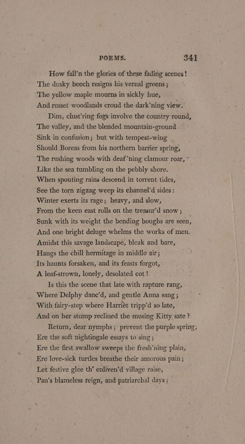 How fall’n the glories of these fading scenes! The dusky beech resigns his vernal greens ; The yellow maple mourns in‘sickly hue, And russet woodlands croud the dark’ning view. Dim, clust’ring fogs involve the country round, The valley, and the blended mountain-ground Sink in confusion; but with tempest-wing Should Boreas from his northern barrier spring, The rushing woods with deaf’ning clamour roar, ~ Like the sea tumbling on the pebbly shore. When spouting rains descend in torrent tides, See the torn zigzag weep its channel’d sides: Winter exerts its rage; heavy, and slow, From the keen east rolls on the treasur’d snow ; Sunk with its weight the bending boughs are seen . And one bright deluge whelms the works of men. Amidst this savage landscape, bleak and bare, Hangs the chill hermitage in middle air; Its haunts forsaken, and its -feasts forgot, A leaf-strown, lonely, desolated cot ! Is this the scene that late with rapture rang, Where Delphy danc’d, and gentle Anna sang ; With fairy-step where Harritt tripp’d so late, And on her stump reclined the musing Kitty. sate ? Return, dear nymphs; prevent the purple spring, Ere the soft nightingale essays to sing ; Ere the first swallow sweeps the fresh’ning plain, Ere love-sick turtles breathe their amorous pain; Let festive glee th’ enliven’d village raise, Pan’s blameless reign, and patriarchal days; - ~