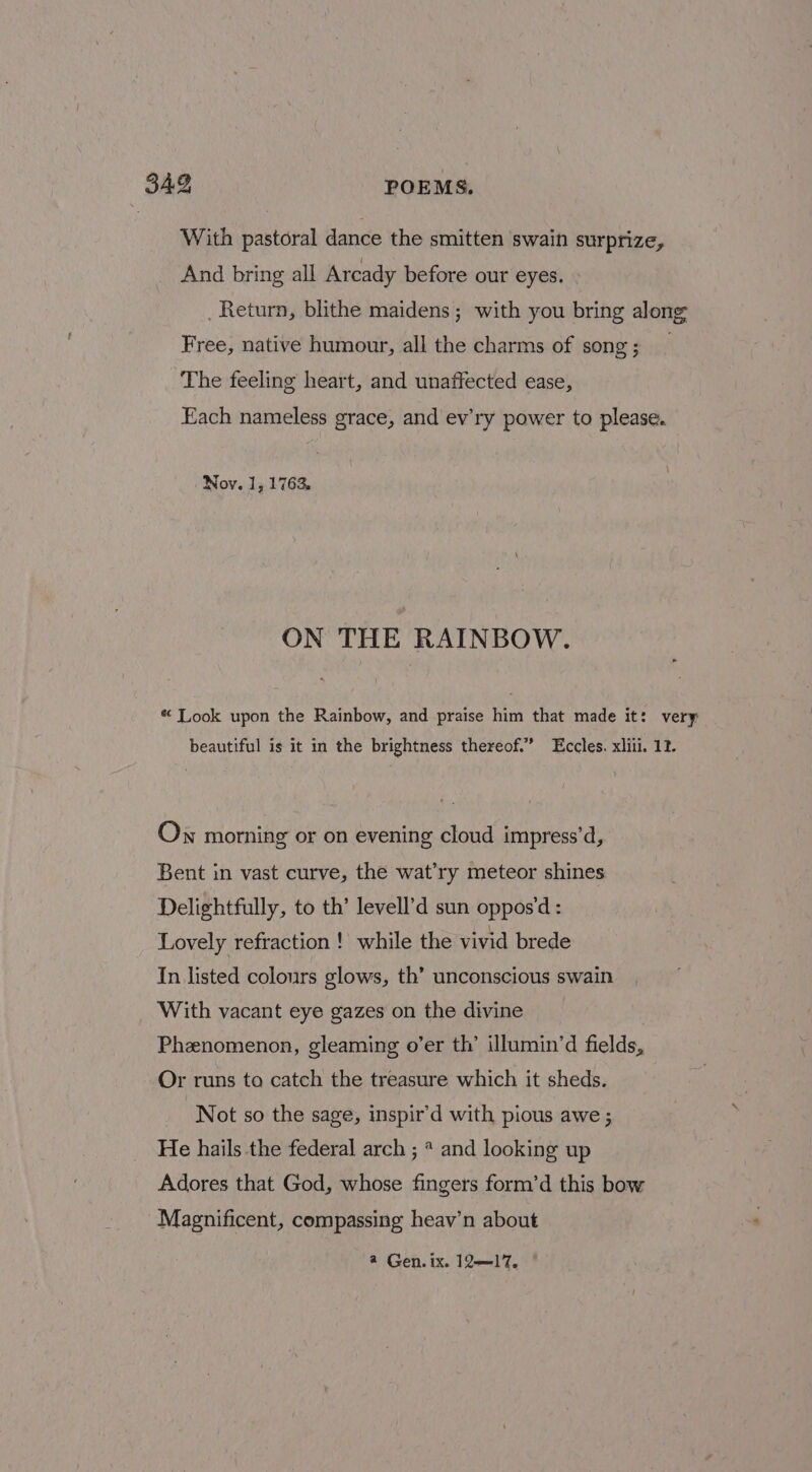 With pastoral dance the smitten swain surprize, And bring all Arcady before our eyes. _ Return, blithe maidens; with you bring along Free, native humour, all the charms of song; _ The feeling heart, and unaffected ease, Each nameless grace, and ev’ry power to please. Nov. 1, 176% ON THE RAINBOW. * Look upon the Rainbow, and praise him that made it: very beautiful is it in the brightness thereof.” Eccles. xliii. 12. Ow morning or on evening cloud impress’d, Bent in vast curve, the wat’ry meteor shines Delightfully, to th’ levell’d sun oppos'd : Lovely refraction ! while the vivid brede In listed colours glows, th’ unconscious swain With vacant eye gazes on the divine Phenomenon, gleaming o’er th’ illumin’d fields, Or runs to catch the treasure which it sheds. Not so the sage, inspir’d with pious awe ; He hails the federal arch ; * and looking up Adores that God, whose fingers form’d this bow Magnificent, compassing heav’n about 4 Gen. ix. 12—17,