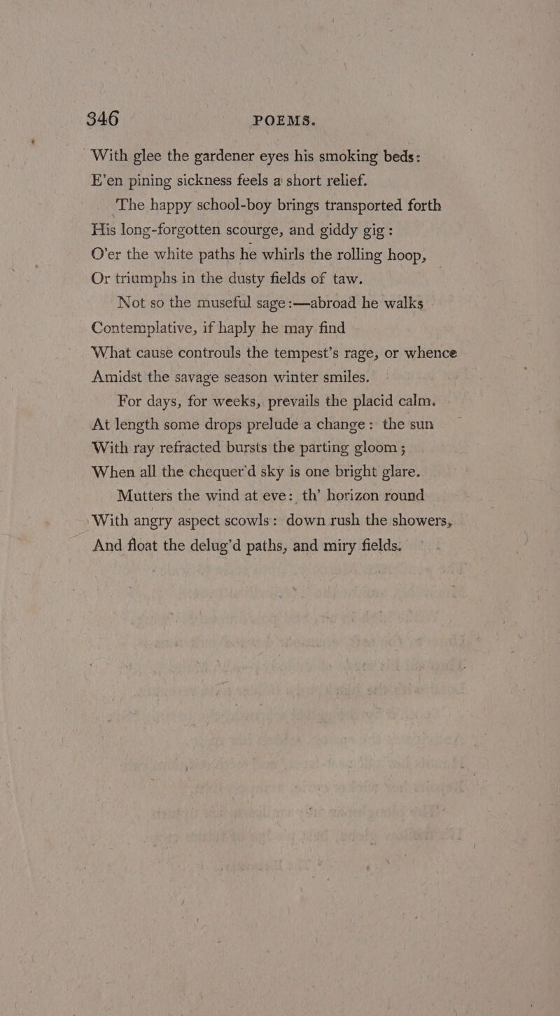- With glee the gardener eyes his smoking beds: E’en pining sickness feels a short relief. ‘The happy school-boy brings transported forth His long-forgotten scourge, and giddy gig: O’er the white paths he whirls the rolling hoop, Or triumphs in the dusty fields of taw. | Not so the museful sage :—abroad he walks Contemplative, if haply he may find What cause controuls the tempest’s rage, or whence Amidst the savage season winter smiles. For days, for weeks, prevails the placid calm. At length some drops prelude a change: the sun With ray refracted bursts the parting gloom ; When all the chequer'd sky is one bright glare. Mutters the wind at eve: th’ horizon round ‘With angry aspect scowls: down rush the showers, And float the delug’d paths, and miry fields.