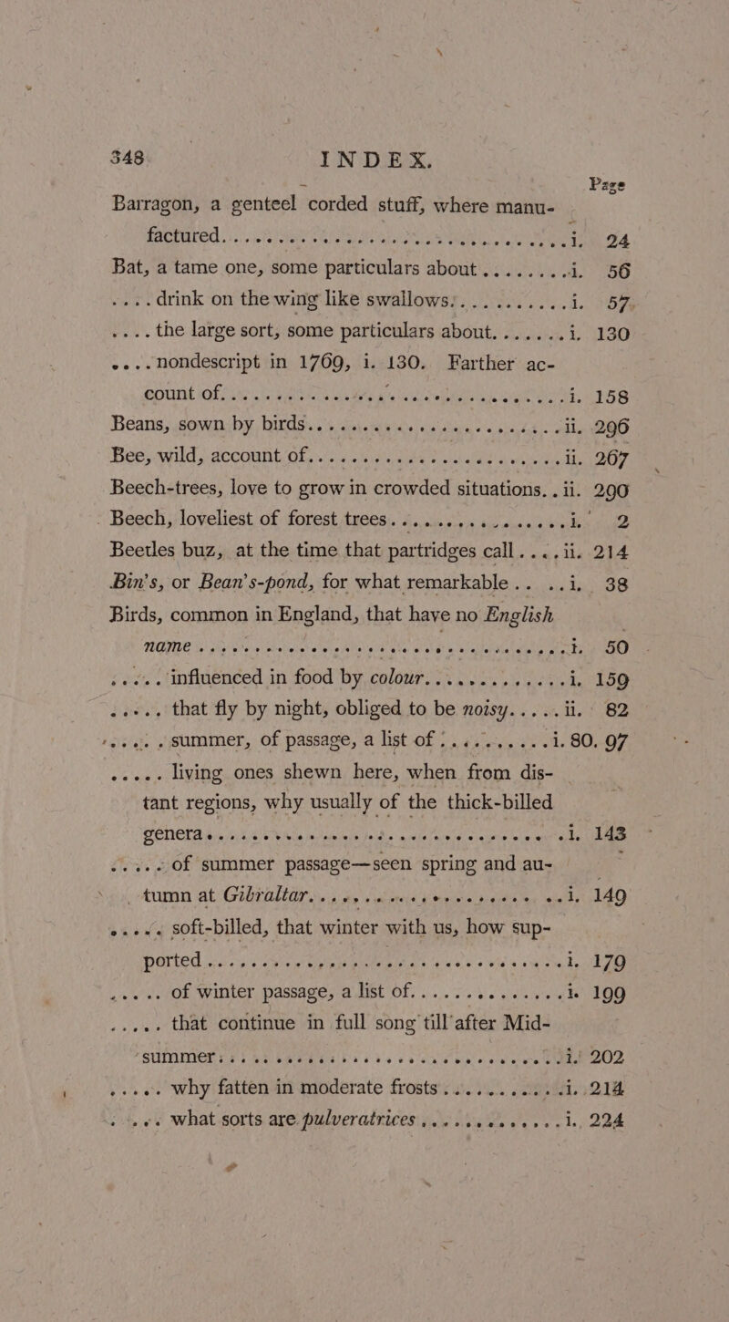 Barragon, a genteel corded stuff, where manu- ne Ee 6 gs§ EMD OOD PRA De ie Nee 24 Bat, a tame one, some particulars about........ i, 56 . drink on the wing like swallows:.......... 1. BGs . the large sort, some particulars about...... » bs SO . nondescript in 1769, i. 130. Farther ac- “aahad ap SUNS i th Beek ah Behe A ac reba ous va aie ihe LS Beans, sown by birds......... arvughabias ¢ FIRE A sar il. 296 Bee, wild, account/of..... ¢.ii¢cee 2 RUE Mi iehitairs: ii. 267 Beech-trees, love to grow in crowded situations. . ii. 290 - Beech loveliest of forest tyes: 5. sis i tiuenan a eee she Beetles buz, at the time that partridges call pee Lg | Bin's, or Bean’s-pond, for what remarkable... ..i. 38 Birds, common in England, that have no English MTGE ip G8 a Ghatniee eve he pia Oe es a Salata git ters 50 +... influenced in food by colour............-1. 159 ... that fly by night, obliged to be noisy... .. li. 82 ‘ese. «summer, of passage, a list of :.........1.80. 97 ..... living ones shewn here, when from dis- | tant regions, why usually of the thick-billed GENCLAs sees eee sable bein sin sae a ca é . of summer uate spring and au~- Aum ats Gehl, ass pease ts muecitiel ps gielih ace Saal 149 e.+. Soft-billed, that ater with us, how sup- . of winter passage, a list of.............. i. 199 .. that continue in full song till’after Mid- FSUPMIMOT VES BE LWEE EGTA sis scab pee wee SORE ROD ...e. why fatten in moderate frosts...........1.,214 «+ what sorts are pulveratrices.....ee.0+++.4, 224 7