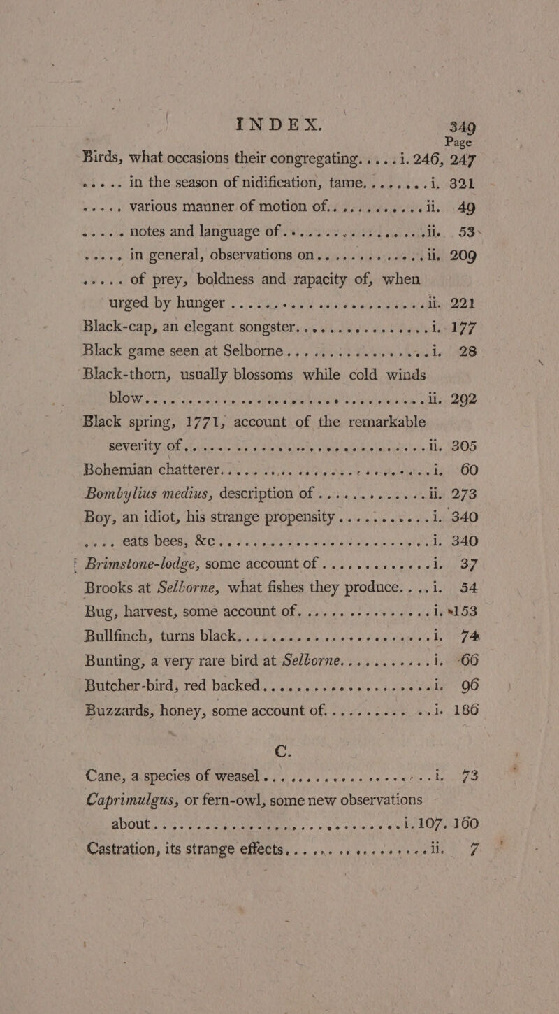 Cena INDEX. — 349 , Page Birds, what occasions their congregating.....i. 246, 247 ».... in the season of nidification, tame........i. 321 bari various manner of motion of............il. 49 .+.+. in general, observations on..........«..ii 209 ..... Of prey, boldness and rapacity of, when utped by binger , ..8he wes d wise nana eeabooeen Black-cap, an elegant songster...........2005- 1:77 Black game seen at Selborne.............-. wade) 2B Black-thorn, usually blossoms while cold winds BO neice os ash oe wes isa yeti ahaa arte! yon culty Mesa lcm gikhcn ED Black spring, 1771, account of the remarkable BOVOLILT OD a focniscein big ¢ thetnlva ts oleisin eh gtapeadiriecs li, 305 POPs CHAE) 210 oho) to hon Gk paiAw oe ae itlededitale i. 60 Boy, an idiot, his strange propensity...........i. 340 eats beesy Bel.) astaews Letittchate ie ieth. iw ive inbvete i. 340 Brimstone-lodge, some aACcounE OF 21 ss séelesie e abo Of Brooks at Se/borne, what fishes they produce..,.i. 54 Bug, harvest, some account of. .......-++-.-..4, 8153 Bullfinch, turns black............ sain didipieleiiete IN ata Bunting, a very rare bird at Sellorne......... «+ 1.00 Butcher-bird, red backed........ceceee00% sdiaie’: 96 Buzzards, honey, some account of.......... «4 186 C. | WANG, Aepecicn ON meme ns viel ess sy sie'a sive + owiis delwige Caprimulgus, or fern-owl, some new observations SOUP. Le Vou haeeimey. » o's shinak eels Ope OO Castration, its strange effects... ie ccerceseraslln 7