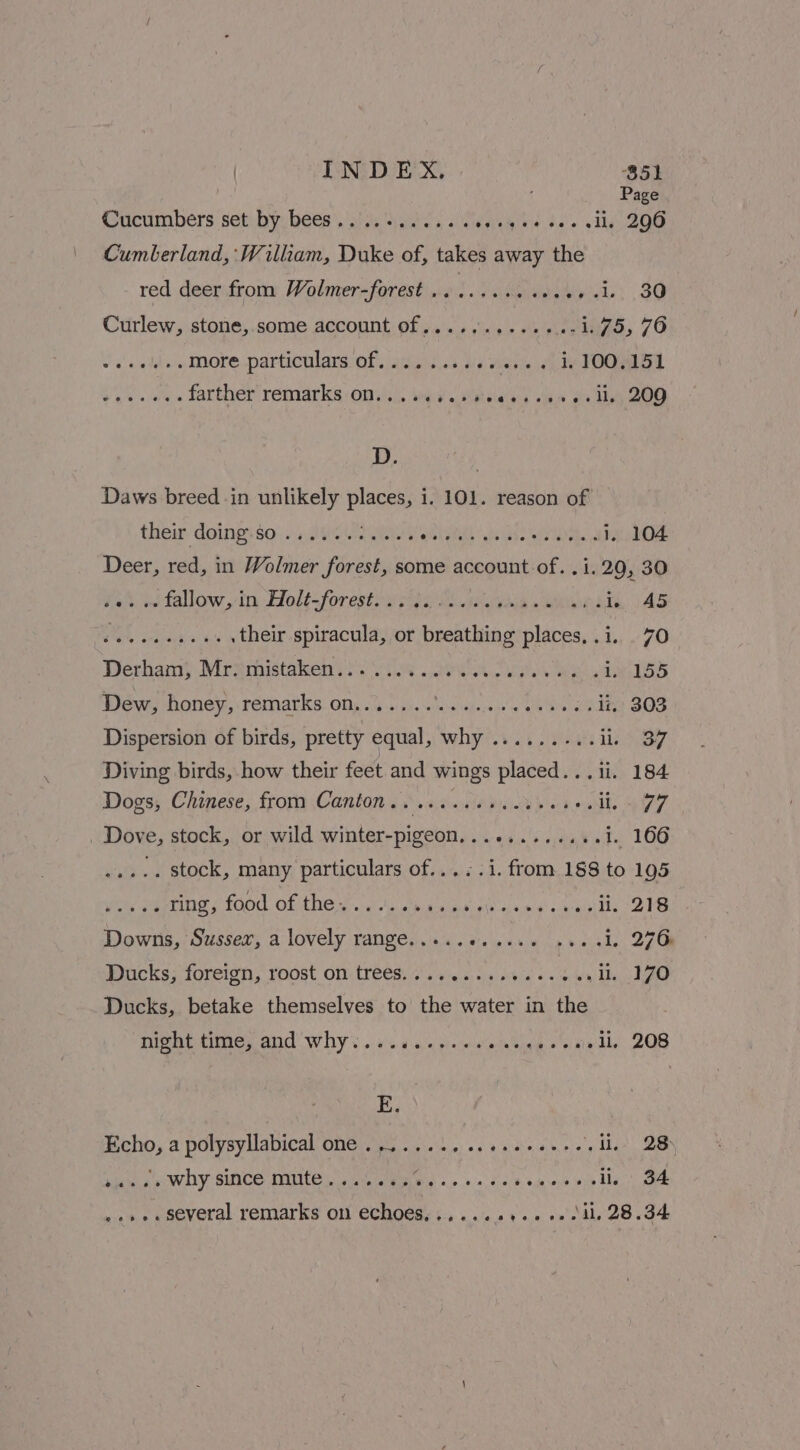 ‘ Page Cucumbers set by bees. Pes ae te. vi Oe Cumberland, William, Duke of, ae away the red deerfrom: Wolmer-forest n¢. i ssecteeriels, 30 Curlew, stone, some account of............-1.75, 76 vas adds More particulars Of j4iieis 03, ve ene 4h SOOM. a farther’ remarks: Ons\.. via ss esias + tas oo dhe, ZOO D. 3 Daws breed in unlikely places, i. 101. reason of their doingsso} +: «802 WW ees iss 1, 104 Deer, red, in Wolmer forest, some account of. .i.29, 30 nitallow.vin-diolt=forestoyse seh. penta, JAS Jo Se eee . their spiracula, or breathing places, .i. 70 Derham} Mrxmistakeh?s. iis wok. iy MELD Dew, honey, remarks on...........04. LAA’ ii, 303 Dispersion of birds, pretty equal, why'.i. issue Lehane Diving birds, how their feet and wings placed... ii. 184 Dogs, Chinese, from Canton... ....cceceuees sohhhe aie _ Dove, stock, or wild winter-pigeon,........... i. 166 ..... stock, many particulars of.....i. from 188 to 195 ere Hing {0d OF ANG ya een a poieil orne' sy enithe -218 Downs, Sussex, a lovely range.....0..056 20001. 276 Ducks; foreign, roost om: tre€s. vie. 6 ae ee wa Me ZO Ducks, betake themselves to the water in the night time, and’ why) .s.10...... add aati 20S E. Echo, a polysyllabical one 35 1. tee bene eee s li,. 28) eth a WO SINCE MECC De Wises «eo co sca venth lp Hg cae ..»+. several remarks on echoes,.....++++ +.-dl, 28.34