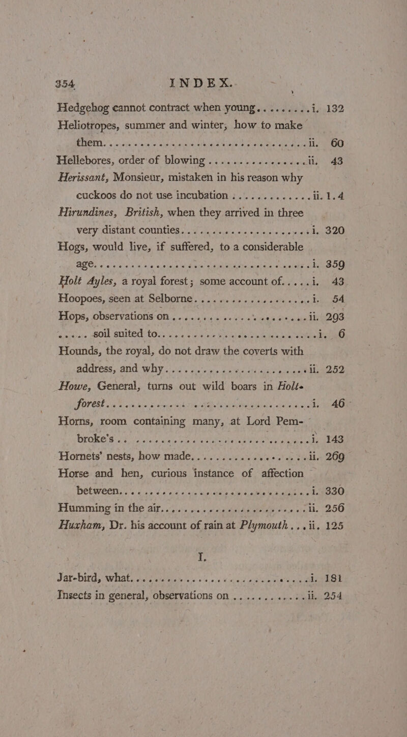 Hedgehog cannot contract when young.........i. 132 Heliotropes, summer and winter, how to make Hellebores, order of blowing ............ a acedtis) ae Herissant, Monsieur, mistaken in his reason why cuckoos do not use incubation :............ i. 1.4 Hirundines, British, when they arrived in three very distant counties....... RE MES TRA Let 1, 320 Hogs, would live, if suffered, to a considerable Holt Ayles, a royal forest; some account of.....i. 43 Hoopoes, seen at Selborne................. FA ee Hops, observations on ........ We ats shah Se eee Hounds, the royal, do not draw the coverts with address, and why.......-..ees+ees- RPA 1M A Fo Howe, General, turns out wild boars in Holt OF OV ESE in Gos, hind soca ask Ties AMA Wh reel alee saalla lie ic i. AG Horns, room containing many, at Lord Pem- - broke’s.. ..... WAP DER at ieee cat ileal Hornets’ nests, how made........... Se et Horse and hen, curious instance of affection ~ Hetweene is Line cans a as 5, oibts in ath nc ee a@ Humming in the aif... . 2. 0s4 cede sees oe ».- li. 256 Huxham, Dr. his account of rain at Plymouth soa its lee Jar-bird, what. i. ss oecoestecoee eee Peewee ad gn ade 18t Insects in general, observations on ....... &lt;i) Riakieneo 4