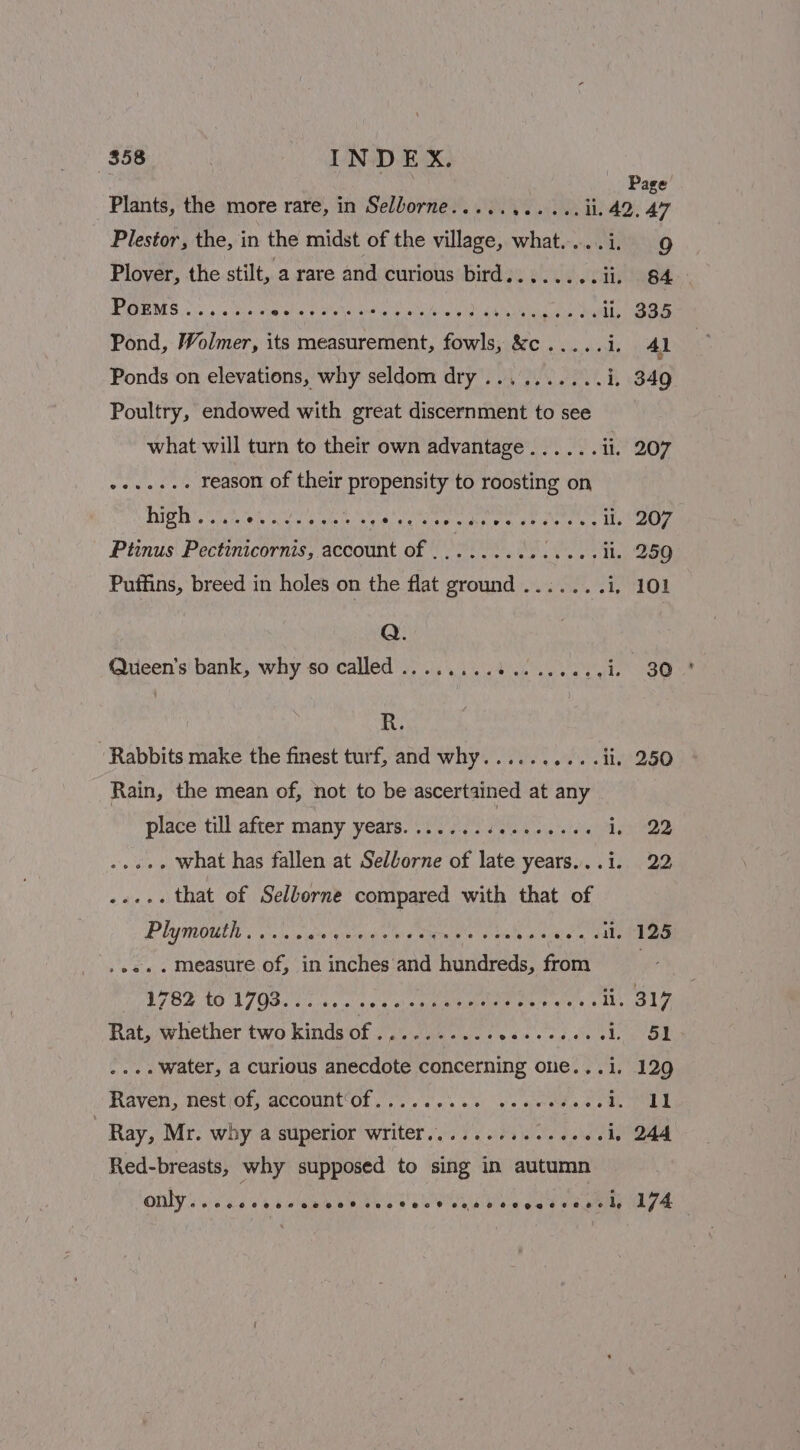Plants, the more rare, in Selborne..... SAR Oe Te Sp Plestor, the, in the midst of the village, what....i. 9 Plover, the stilt, a rare and curious bird...... Bieiees.| ! PGEMS &lt;5 ace aia fate talare e athe sal igh gaa etin Sa ig ll. 335 Pond, Wolmer, its measurement, fowls, &amp;c..... i. Ad Ponds on elevations, why seldom dry.......... i, 349 Poultry, endowed with great discernment to see what will turn to their own advantage...... li. 207 Dad ae reason of their propensity to roosting on BH Sites Ce he gee gaspeed tales as Wes Ptinus Pectinicornis, account of . Sofrthis | «ed hae: 259 Puffins, breed in holes on the flat ground ....... i, 101 Q. Queen's bank, why so called ........3..... Pee res R. Rabbits make the finest turf, and why...... BPE Ly st Ft Rain, the mean of, not to be ascertained at any place till after many years........ sof Pare exes solutes what has fallen at Selborne of late years...i. 22 mre that of Sellorne compared with that of Plymouth..... ete seeeih ee wen Paiee ets bo ee ga Sales .ee.. measure of, in inches and hundreds, from if? FEELO TIO SI vs cine xc tee te at 5 As Vee A Rat, whether two kinds RS ded sy yl gh B 1, Sa .... Water, a curious anecdote concerning one...i. 129 Raven, nest,of, account‘of.......0%5 scewcss Bh tips | Ray, Mr. why a superior writer..........-++0.1. 244 Red-breasts, why supposed to sing in autumn OMY eid a's ewes Bees eG Uiane aed ee 174