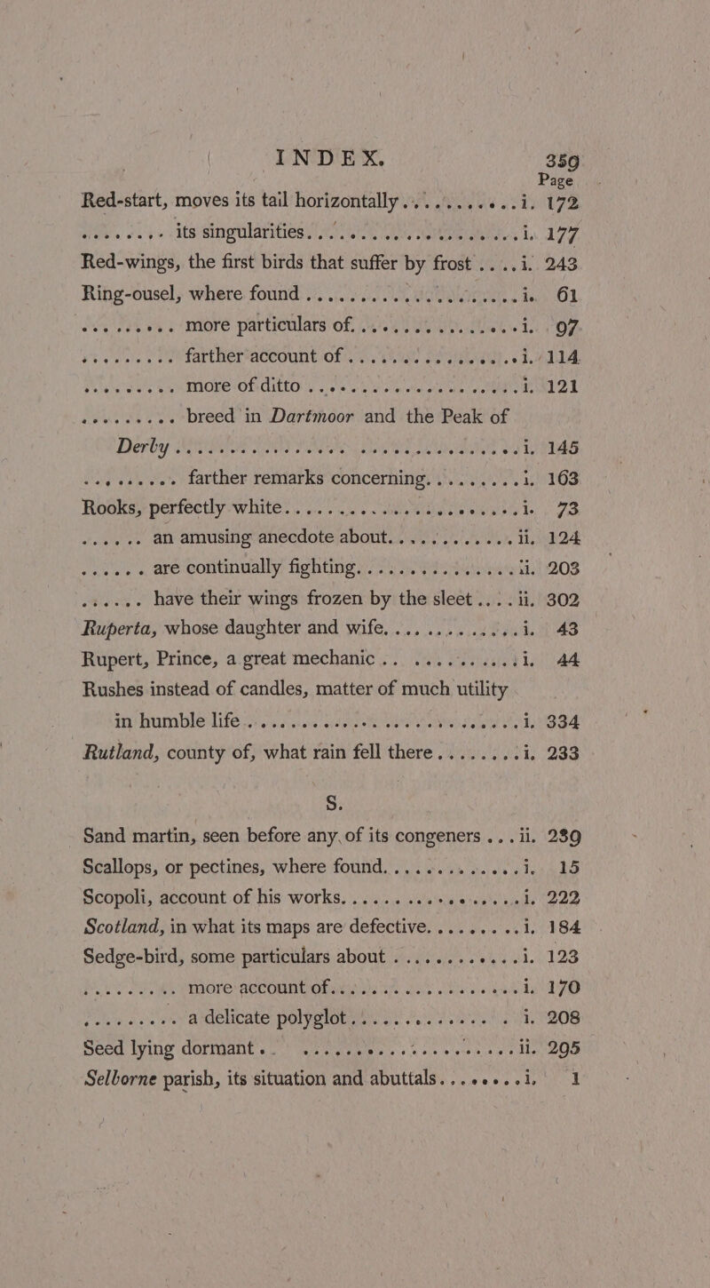 Red-start, moves its tail tel thd BS Ate Ae a 22) ee ite singolariies 20 72 cee ae : Red-wings, the first birds that sete by igs Rihg-ousel; where found. 0.50 Len ie San vss More partioulars of, ee Otek ie Peis ag 2 farther*account of 0.100 ee 1) ee a Palen ta Sy MOve OL CitLOs cous Waele tet wits MME Ps they 2 breed in Dartmoor and the Peak of Derby STR Ss SN ie Soni Bia anaes ook evant farther remarks concerning Pitvnrenetons rt Boake perfectly white.) i.01.2's ~ sbieieiane b mibiniheg Ie ehasiehanr ate an amusing anecdote about............ ii. aN ae . are continually fighting») 0s 3. aaa a eee have their wings frozen by the sleet... . ii. Ruperta, whose daughter and wife, ..........,..i. Rupert, Prince, a.great mechanic... 22... 0.001. Rushes instead of candles, matter of much ntility Hey reap eLife vieraid yes ea: aitanitietas ave ene Heuwies pe i, Rutland, county of, what rain fell there........ i} S. Sand martin, seen before any, of its congeners ... ii Scallops, or pectines, where found............. 1; Scopoli, account of his works.......... atgelecauae Scotland, in what its maps are defective......... i. Sedge-bird, some particulars about ........ eat, Poe re ek IMOre BECOUNOORaNiews Se Milk MR bald; tah Aree . a delicate polyglot............- awh Seed lying dormant... ...... Be asa acs ne SR il.