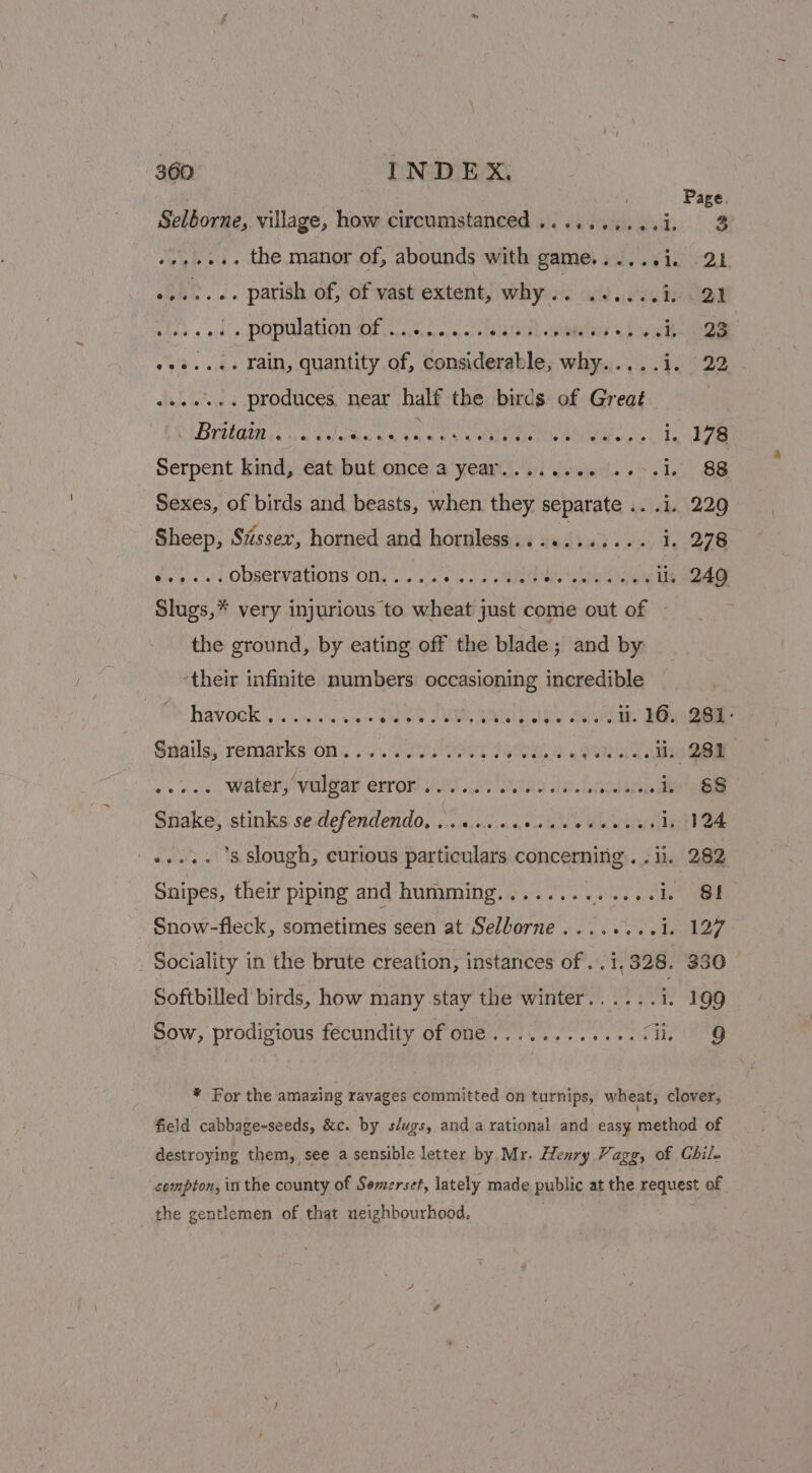 Page. Selborne, village, how circumstanced..........i. 3 -»,+... the manor of, abounds with game......i. 21 eee. ae i: of, of vast extent, why.. ......1 21 qf population Of,.).s.2...0: flatah Gite 4 biased nee Ate ee ... rain, quantity of, aiwestees ibs why.)....4, 22 sees. produces, near half the birds of Great PIB atE ste oan Va ean tse stan i RPS 9° Serpent kind, eat but once a year........ ..-.1. 88 Sexes, of birds and beasts, when they separate .. .i. 229 Sheep, Sissex, horned and hornless.... Pea ee 278 *..... Observations on..... aise ds weet dite Sheena ui. 249 Slugs, * very injurious to wheat just come out of » the ground, by eating off the blade; and by: ‘their infinite numbers occasioning incredible haveek Ui. &lt; sic Sheps PMU, TRAINEE Seok a.” eis Gee Snails, remarks on......0. 0s 0.00 8 Sti Cie s+. water, vulgar error....... RD dipeh id oh die Snake, stinks se defendendo, ...0..+.0ssceceereels 124 »...- 8 slough, curious saaisteloth CORE RUINS . 282 Snipes, their piping and humming........ Rees a 8! Snow-fleck, sometimes seen at Selborne........1. 127 Sociality in the brute creation, instances of ..1,328. 330 Softbilled birds, how many stay the winter...... id 99 Sow, prodigious fecundity of one............: i. 869 * For the amazing ravages committed on turnips, wheat, clover, field cabbage-seeds, &amp;c. by s/ugs, and a rational and easy me of destroying them, see a sensible letter by Mr. Henry Vagg, of Chil. compton, in the county of Semerset, lately made public at the request of the gentlemen of that neighbourhood,