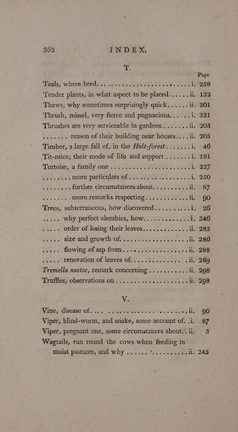 Teals, where bred... ....06..000% ih awel Sees ‘Tender plants, in what aspect to be placed...... ii, 132 Thaws, why sometimes surprisingly quick,..... ii. 301 Thrush, missel, very fierce and pugnacious. Uy Leas Thrushes are very serviceable in gardens.....,.. il. 205. nee eee Le reason of their building near houses... .ii, 205 | Timber, a large fall of, in the Holé-forest.......i1, 46 Tit-mice; their mode of life and support.......i, 181 Tortoise, a famuly,one eid sos Ss PE Qe, i; .227 Gite. wks s More particulars OF, ees aS ls GT DoD Pek ocaeahe further circumstances about..... o e's Ss BEANS ea a more remarks respecting............ii. QO Trees, subterraneous, how discovered.......:..1. 26 ..... Why perfect alembics, how....... Benes 1. 346 ys. « ofder of, logmy their leaves... .:3 23 .'...0. by BBB ... size and growth of......... etree Seley ll. 286 itd flowing bf eaptrom) eens eee) 6a Ib 288 see ‘Fenovyation of. leaves of, 1... 04600069.) (AL 280 Tremella nostoc, remark concerning ...........il. 298 Truffles, observations on...... Ne ee ea aA eel, 298 Vine ji diseasey Of.) ve. +0 kibealilieavets 215% 6) SAR ae Viper, blind-worm, and snake, some account of. .i, 87 Viper, pregnant one, some circumstances about..ii, 5 Wagtails, run round: the cows when feeding in moist pastures, and Why ...... %..-seeeeeelle 245