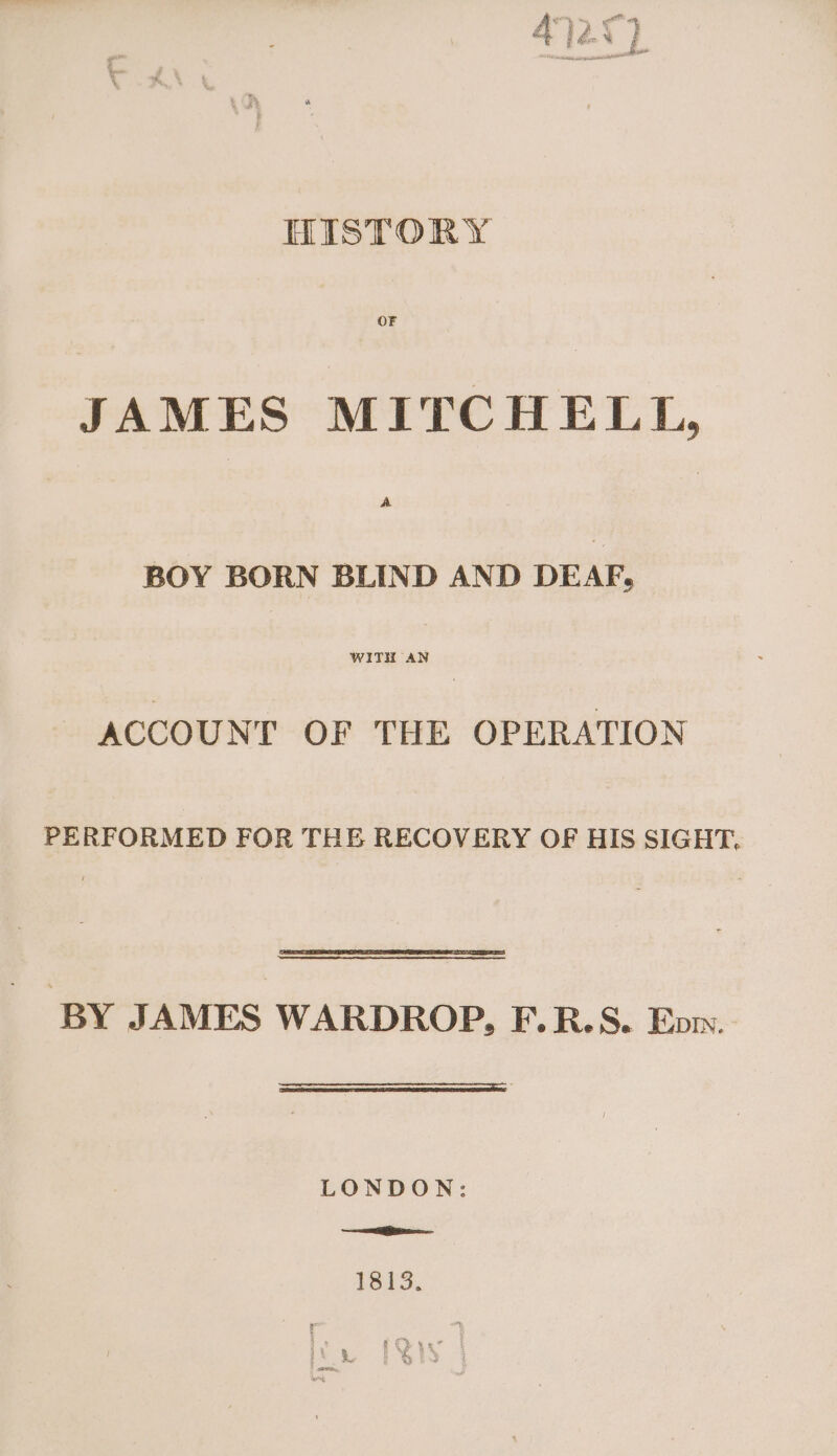 HISTORY OF JAMES MITCHELL, BOY BORN BLIND AND DEAF, WITH AN ACCOUNT OF THE OPERATION PERFORMED FOR THE RECOVERY OF HIS SIGHT, BY JAMES WARDROP, F.R.S. Eow. LONDON: SL jee 1315.